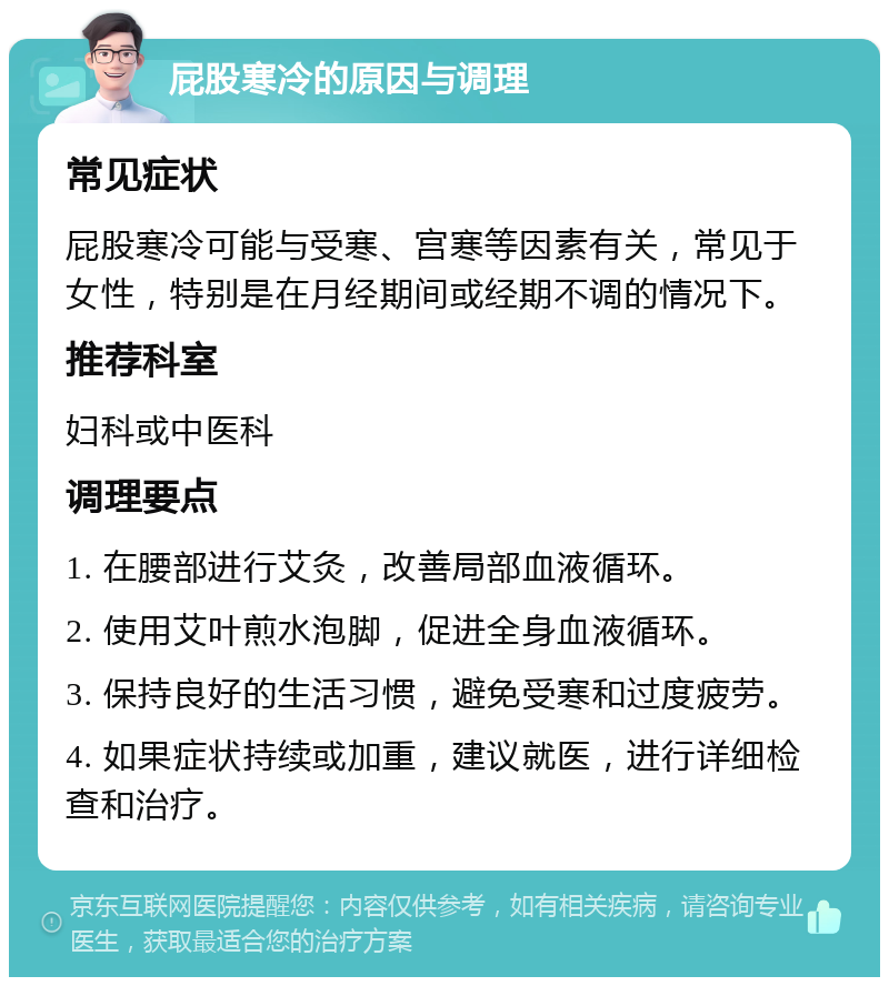 屁股寒冷的原因与调理 常见症状 屁股寒冷可能与受寒、宫寒等因素有关，常见于女性，特别是在月经期间或经期不调的情况下。 推荐科室 妇科或中医科 调理要点 1. 在腰部进行艾灸，改善局部血液循环。 2. 使用艾叶煎水泡脚，促进全身血液循环。 3. 保持良好的生活习惯，避免受寒和过度疲劳。 4. 如果症状持续或加重，建议就医，进行详细检查和治疗。