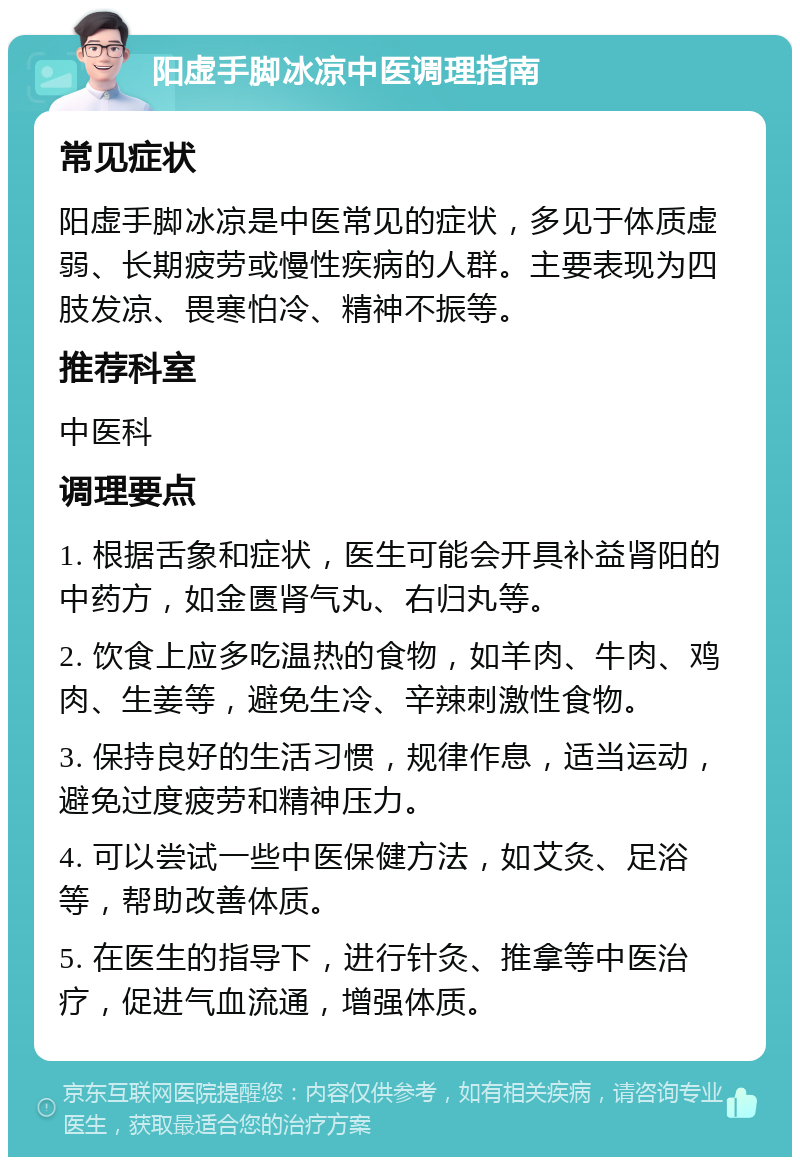 阳虚手脚冰凉中医调理指南 常见症状 阳虚手脚冰凉是中医常见的症状，多见于体质虚弱、长期疲劳或慢性疾病的人群。主要表现为四肢发凉、畏寒怕冷、精神不振等。 推荐科室 中医科 调理要点 1. 根据舌象和症状，医生可能会开具补益肾阳的中药方，如金匮肾气丸、右归丸等。 2. 饮食上应多吃温热的食物，如羊肉、牛肉、鸡肉、生姜等，避免生冷、辛辣刺激性食物。 3. 保持良好的生活习惯，规律作息，适当运动，避免过度疲劳和精神压力。 4. 可以尝试一些中医保健方法，如艾灸、足浴等，帮助改善体质。 5. 在医生的指导下，进行针灸、推拿等中医治疗，促进气血流通，增强体质。