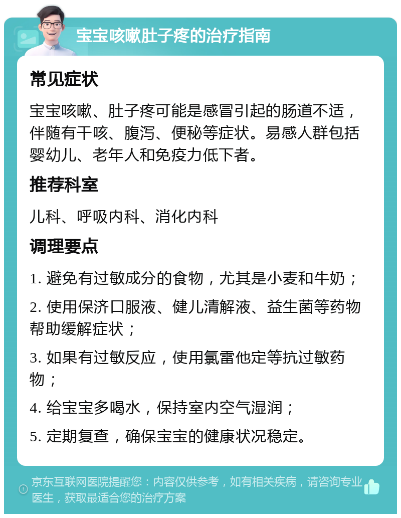 宝宝咳嗽肚子疼的治疗指南 常见症状 宝宝咳嗽、肚子疼可能是感冒引起的肠道不适，伴随有干咳、腹泻、便秘等症状。易感人群包括婴幼儿、老年人和免疫力低下者。 推荐科室 儿科、呼吸内科、消化内科 调理要点 1. 避免有过敏成分的食物，尤其是小麦和牛奶； 2. 使用保济口服液、健儿清解液、益生菌等药物帮助缓解症状； 3. 如果有过敏反应，使用氯雷他定等抗过敏药物； 4. 给宝宝多喝水，保持室内空气湿润； 5. 定期复查，确保宝宝的健康状况稳定。