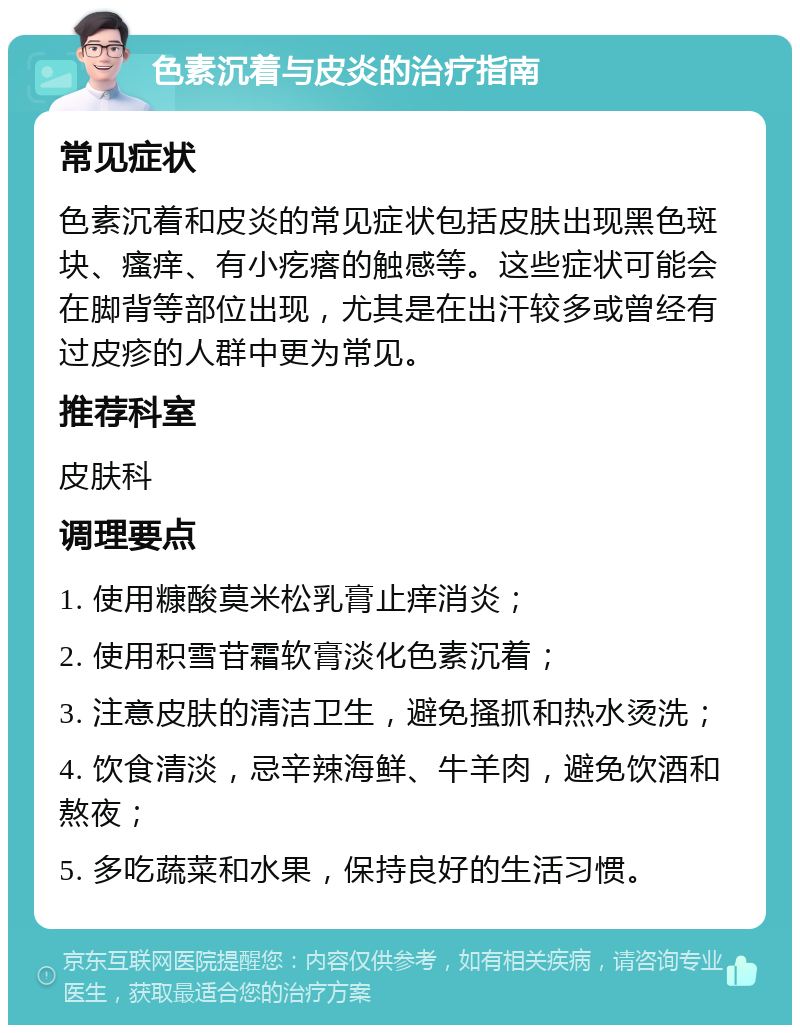 色素沉着与皮炎的治疗指南 常见症状 色素沉着和皮炎的常见症状包括皮肤出现黑色斑块、瘙痒、有小疙瘩的触感等。这些症状可能会在脚背等部位出现，尤其是在出汗较多或曾经有过皮疹的人群中更为常见。 推荐科室 皮肤科 调理要点 1. 使用糠酸莫米松乳膏止痒消炎； 2. 使用积雪苷霜软膏淡化色素沉着； 3. 注意皮肤的清洁卫生，避免搔抓和热水烫洗； 4. 饮食清淡，忌辛辣海鲜、牛羊肉，避免饮酒和熬夜； 5. 多吃蔬菜和水果，保持良好的生活习惯。