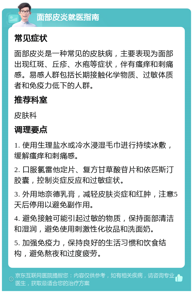 面部皮炎就医指南 常见症状 面部皮炎是一种常见的皮肤病，主要表现为面部出现红斑、丘疹、水疱等症状，伴有瘙痒和刺痛感。易感人群包括长期接触化学物质、过敏体质者和免疫力低下的人群。 推荐科室 皮肤科 调理要点 1. 使用生理盐水或冷水浸湿毛巾进行持续冰敷，缓解瘙痒和刺痛感。 2. 口服氯雷他定片、复方甘草酸苷片和依匹斯汀胶囊，控制炎症反应和过敏症状。 3. 外用地奈德乳膏，减轻皮肤炎症和红肿，注意5天后停用以避免副作用。 4. 避免接触可能引起过敏的物质，保持面部清洁和湿润，避免使用刺激性化妆品和洗面奶。 5. 加强免疫力，保持良好的生活习惯和饮食结构，避免熬夜和过度疲劳。