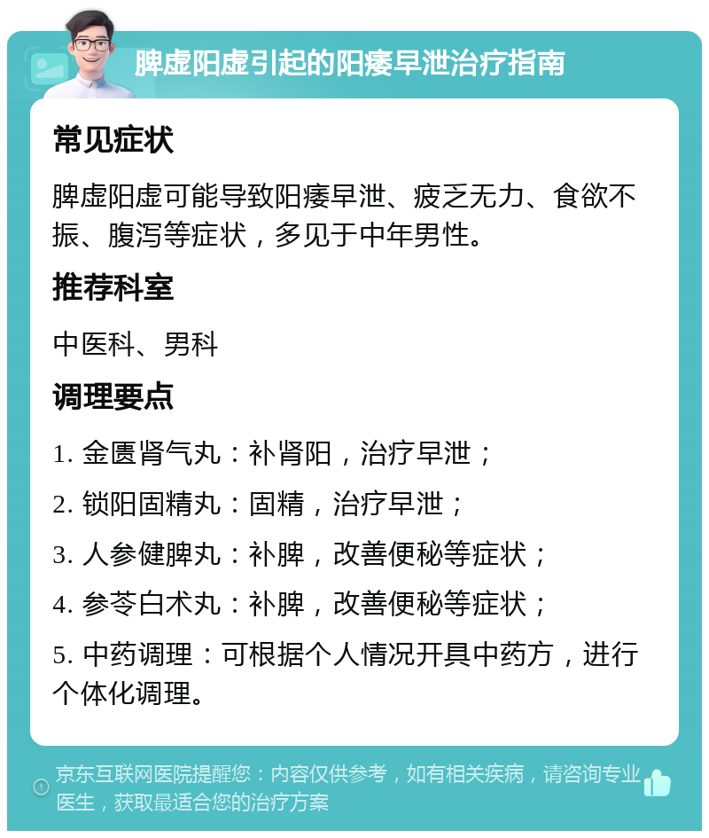 脾虚阳虚引起的阳痿早泄治疗指南 常见症状 脾虚阳虚可能导致阳痿早泄、疲乏无力、食欲不振、腹泻等症状，多见于中年男性。 推荐科室 中医科、男科 调理要点 1. 金匮肾气丸：补肾阳，治疗早泄； 2. 锁阳固精丸：固精，治疗早泄； 3. 人参健脾丸：补脾，改善便秘等症状； 4. 参苓白术丸：补脾，改善便秘等症状； 5. 中药调理：可根据个人情况开具中药方，进行个体化调理。