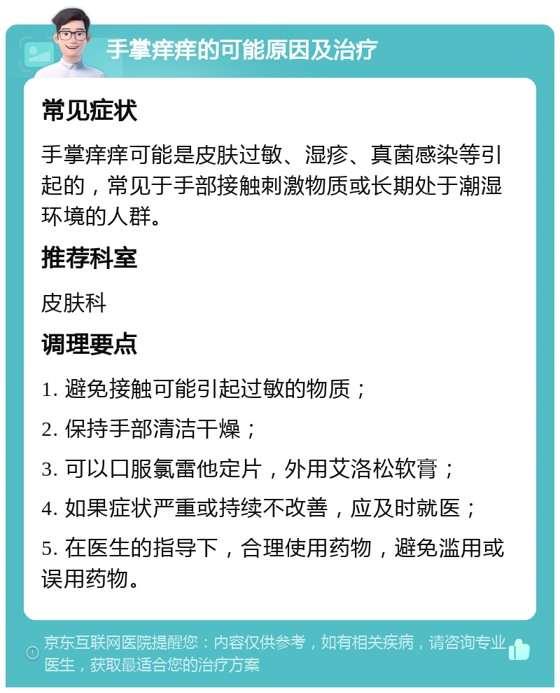 手掌痒痒的可能原因及治疗 常见症状 手掌痒痒可能是皮肤过敏、湿疹、真菌感染等引起的，常见于手部接触刺激物质或长期处于潮湿环境的人群。 推荐科室 皮肤科 调理要点 1. 避免接触可能引起过敏的物质； 2. 保持手部清洁干燥； 3. 可以口服氯雷他定片，外用艾洛松软膏； 4. 如果症状严重或持续不改善，应及时就医； 5. 在医生的指导下，合理使用药物，避免滥用或误用药物。