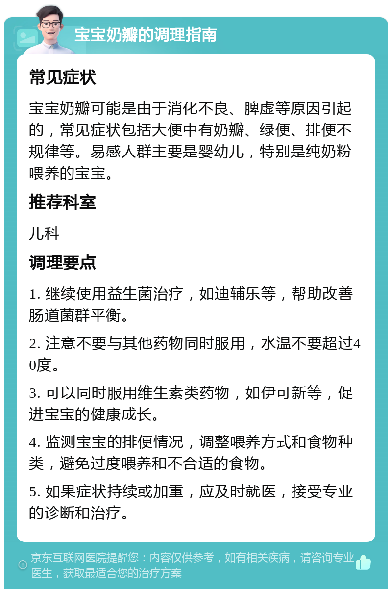 宝宝奶瓣的调理指南 常见症状 宝宝奶瓣可能是由于消化不良、脾虚等原因引起的，常见症状包括大便中有奶瓣、绿便、排便不规律等。易感人群主要是婴幼儿，特别是纯奶粉喂养的宝宝。 推荐科室 儿科 调理要点 1. 继续使用益生菌治疗，如迪辅乐等，帮助改善肠道菌群平衡。 2. 注意不要与其他药物同时服用，水温不要超过40度。 3. 可以同时服用维生素类药物，如伊可新等，促进宝宝的健康成长。 4. 监测宝宝的排便情况，调整喂养方式和食物种类，避免过度喂养和不合适的食物。 5. 如果症状持续或加重，应及时就医，接受专业的诊断和治疗。