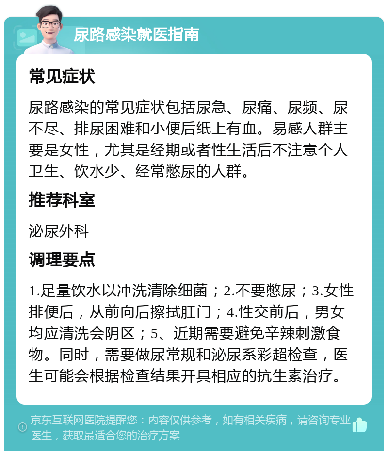 尿路感染就医指南 常见症状 尿路感染的常见症状包括尿急、尿痛、尿频、尿不尽、排尿困难和小便后纸上有血。易感人群主要是女性，尤其是经期或者性生活后不注意个人卫生、饮水少、经常憋尿的人群。 推荐科室 泌尿外科 调理要点 1.足量饮水以冲洗清除细菌；2.不要憋尿；3.女性排便后，从前向后擦拭肛门；4.性交前后，男女均应清洗会阴区；5、近期需要避免辛辣刺激食物。同时，需要做尿常规和泌尿系彩超检查，医生可能会根据检查结果开具相应的抗生素治疗。