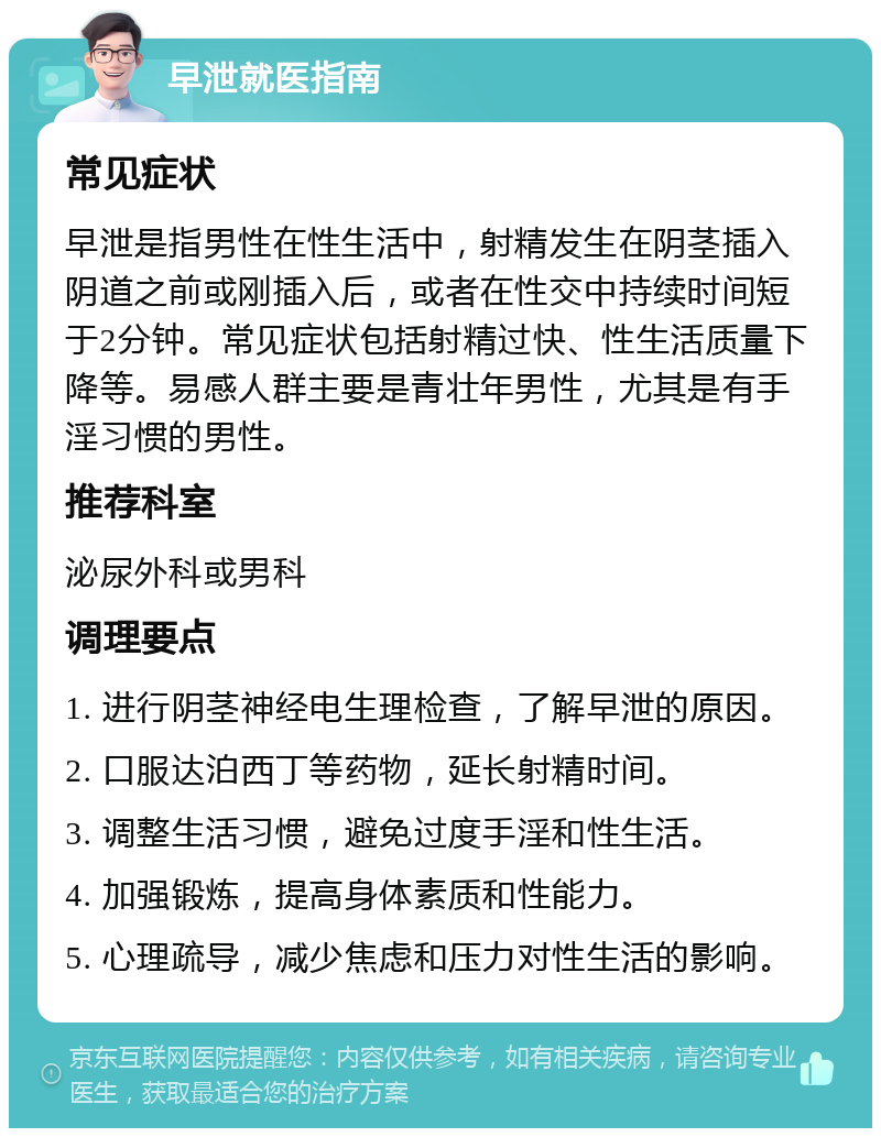 早泄就医指南 常见症状 早泄是指男性在性生活中，射精发生在阴茎插入阴道之前或刚插入后，或者在性交中持续时间短于2分钟。常见症状包括射精过快、性生活质量下降等。易感人群主要是青壮年男性，尤其是有手淫习惯的男性。 推荐科室 泌尿外科或男科 调理要点 1. 进行阴茎神经电生理检查，了解早泄的原因。 2. 口服达泊西丁等药物，延长射精时间。 3. 调整生活习惯，避免过度手淫和性生活。 4. 加强锻炼，提高身体素质和性能力。 5. 心理疏导，减少焦虑和压力对性生活的影响。