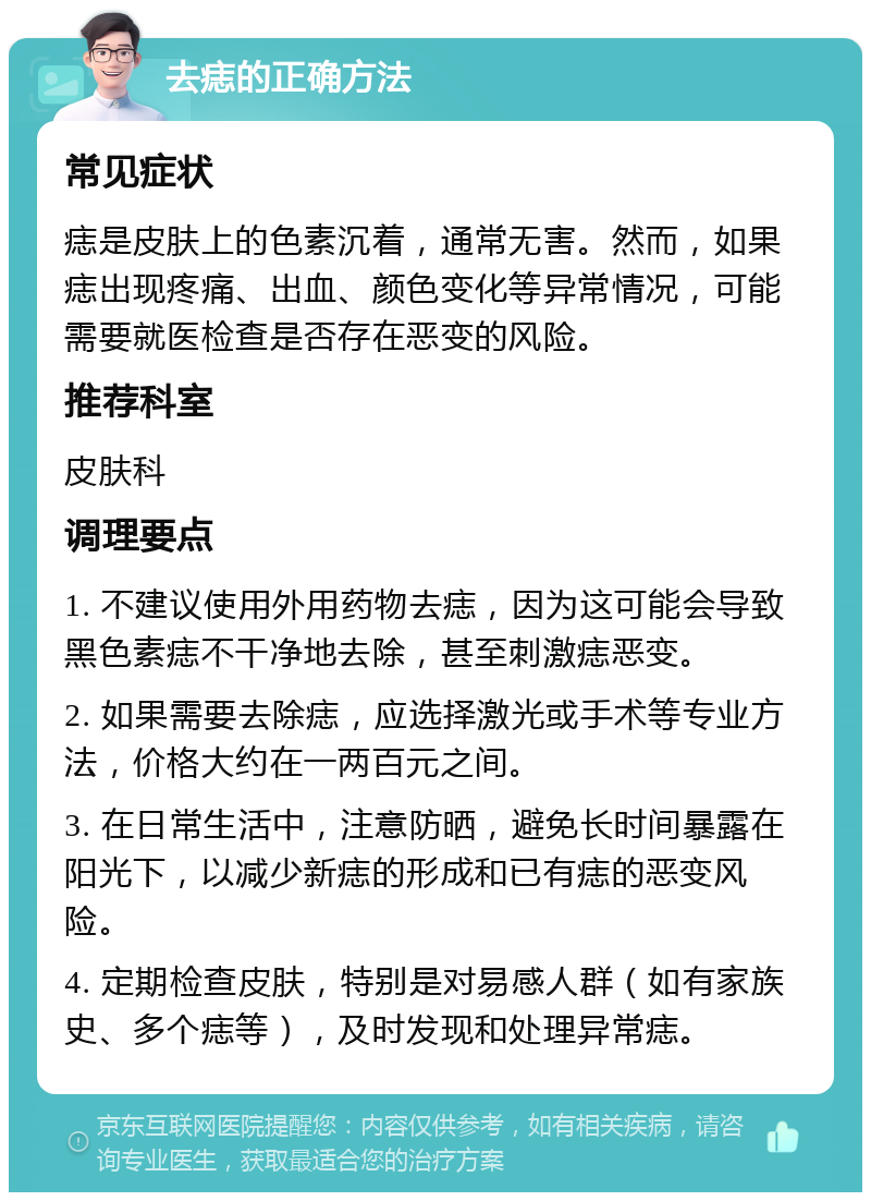 去痣的正确方法 常见症状 痣是皮肤上的色素沉着，通常无害。然而，如果痣出现疼痛、出血、颜色变化等异常情况，可能需要就医检查是否存在恶变的风险。 推荐科室 皮肤科 调理要点 1. 不建议使用外用药物去痣，因为这可能会导致黑色素痣不干净地去除，甚至刺激痣恶变。 2. 如果需要去除痣，应选择激光或手术等专业方法，价格大约在一两百元之间。 3. 在日常生活中，注意防晒，避免长时间暴露在阳光下，以减少新痣的形成和已有痣的恶变风险。 4. 定期检查皮肤，特别是对易感人群（如有家族史、多个痣等），及时发现和处理异常痣。