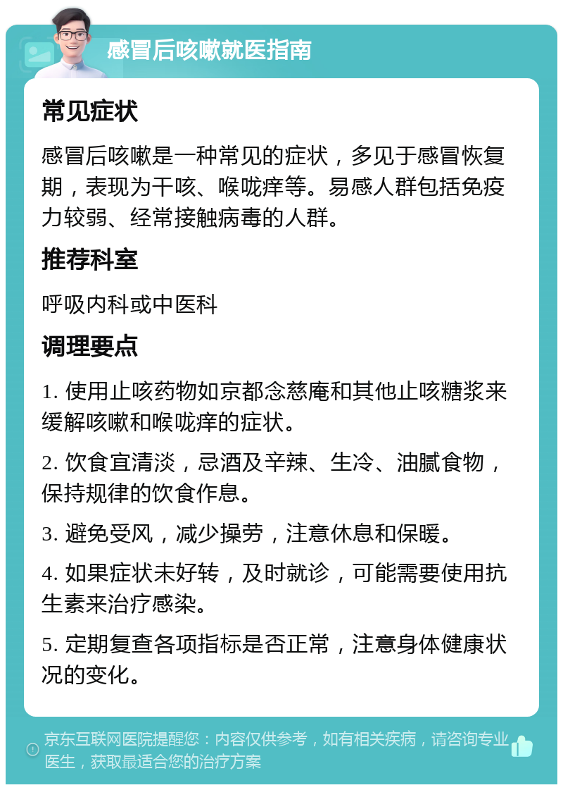 感冒后咳嗽就医指南 常见症状 感冒后咳嗽是一种常见的症状，多见于感冒恢复期，表现为干咳、喉咙痒等。易感人群包括免疫力较弱、经常接触病毒的人群。 推荐科室 呼吸内科或中医科 调理要点 1. 使用止咳药物如京都念慈庵和其他止咳糖浆来缓解咳嗽和喉咙痒的症状。 2. 饮食宜清淡，忌酒及辛辣、生冷、油腻食物，保持规律的饮食作息。 3. 避免受风，减少操劳，注意休息和保暖。 4. 如果症状未好转，及时就诊，可能需要使用抗生素来治疗感染。 5. 定期复查各项指标是否正常，注意身体健康状况的变化。