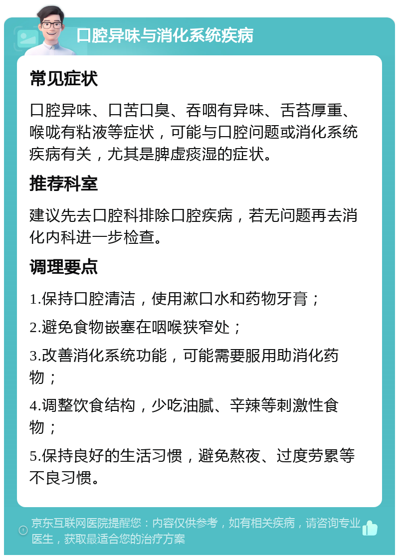 口腔异味与消化系统疾病 常见症状 口腔异味、口苦口臭、吞咽有异味、舌苔厚重、喉咙有粘液等症状，可能与口腔问题或消化系统疾病有关，尤其是脾虚痰湿的症状。 推荐科室 建议先去口腔科排除口腔疾病，若无问题再去消化内科进一步检查。 调理要点 1.保持口腔清洁，使用漱口水和药物牙膏； 2.避免食物嵌塞在咽喉狭窄处； 3.改善消化系统功能，可能需要服用助消化药物； 4.调整饮食结构，少吃油腻、辛辣等刺激性食物； 5.保持良好的生活习惯，避免熬夜、过度劳累等不良习惯。