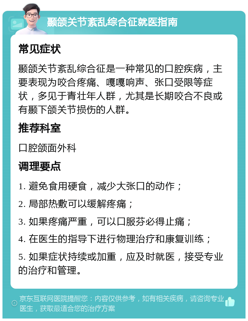 颞颌关节紊乱综合征就医指南 常见症状 颞颌关节紊乱综合征是一种常见的口腔疾病，主要表现为咬合疼痛、嘎嘎响声、张口受限等症状，多见于青壮年人群，尤其是长期咬合不良或有颞下颌关节损伤的人群。 推荐科室 口腔颌面外科 调理要点 1. 避免食用硬食，减少大张口的动作； 2. 局部热敷可以缓解疼痛； 3. 如果疼痛严重，可以口服芬必得止痛； 4. 在医生的指导下进行物理治疗和康复训练； 5. 如果症状持续或加重，应及时就医，接受专业的治疗和管理。