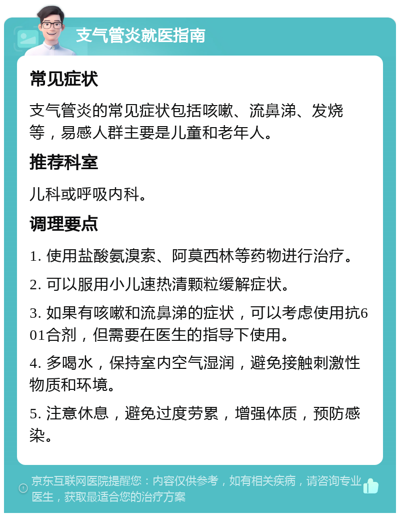 支气管炎就医指南 常见症状 支气管炎的常见症状包括咳嗽、流鼻涕、发烧等，易感人群主要是儿童和老年人。 推荐科室 儿科或呼吸内科。 调理要点 1. 使用盐酸氨溴索、阿莫西林等药物进行治疗。 2. 可以服用小儿速热清颗粒缓解症状。 3. 如果有咳嗽和流鼻涕的症状，可以考虑使用抗601合剂，但需要在医生的指导下使用。 4. 多喝水，保持室内空气湿润，避免接触刺激性物质和环境。 5. 注意休息，避免过度劳累，增强体质，预防感染。