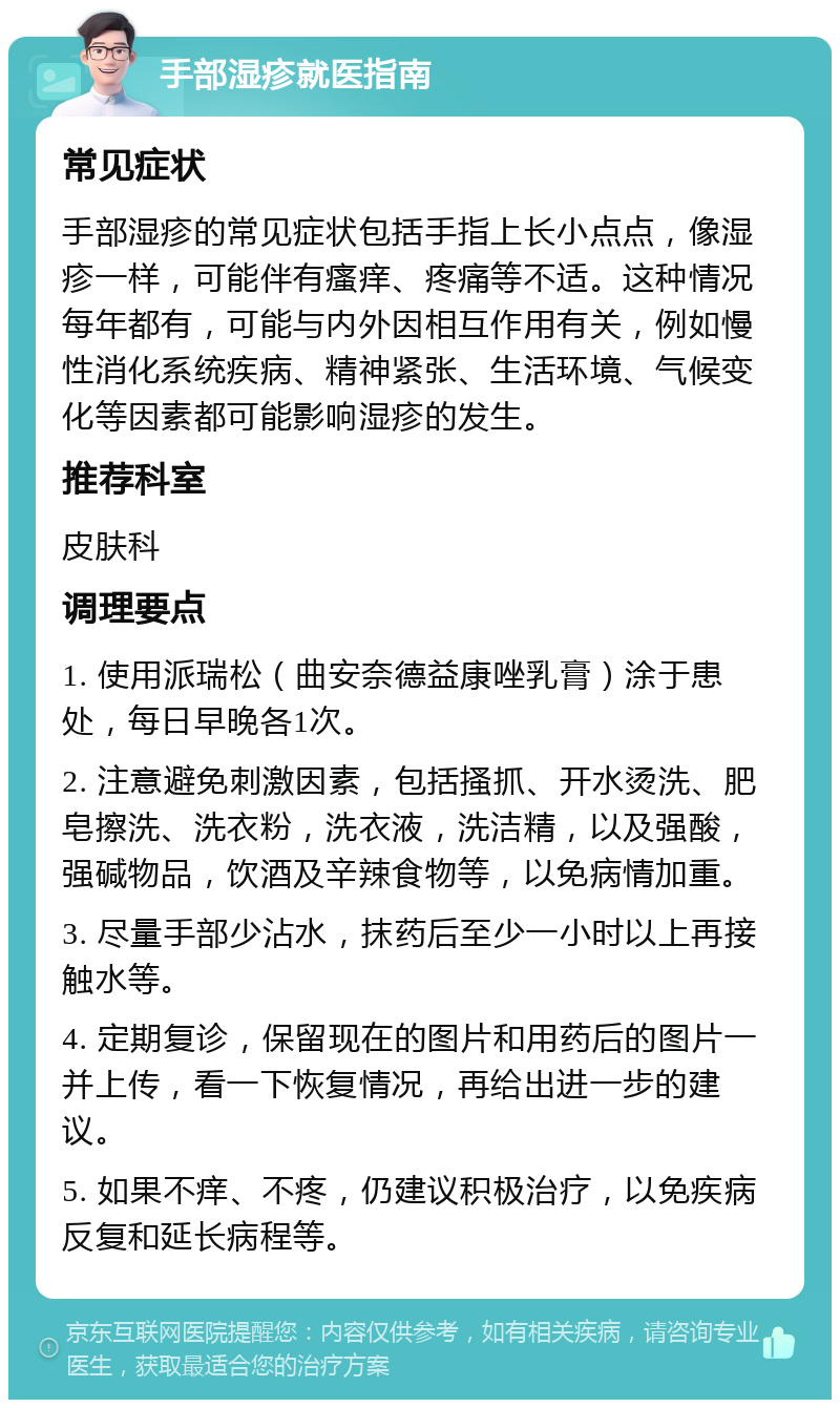 手部湿疹就医指南 常见症状 手部湿疹的常见症状包括手指上长小点点，像湿疹一样，可能伴有瘙痒、疼痛等不适。这种情况每年都有，可能与内外因相互作用有关，例如慢性消化系统疾病、精神紧张、生活环境、气候变化等因素都可能影响湿疹的发生。 推荐科室 皮肤科 调理要点 1. 使用派瑞松（曲安奈德益康唑乳膏）涂于患处，每日早晚各1次。 2. 注意避免刺激因素，包括搔抓、开水烫洗、肥皂擦洗、洗衣粉，洗衣液，洗洁精，以及强酸，强碱物品，饮酒及辛辣食物等，以免病情加重。 3. 尽量手部少沾水，抹药后至少一小时以上再接触水等。 4. 定期复诊，保留现在的图片和用药后的图片一并上传，看一下恢复情况，再给出进一步的建议。 5. 如果不痒、不疼，仍建议积极治疗，以免疾病反复和延长病程等。