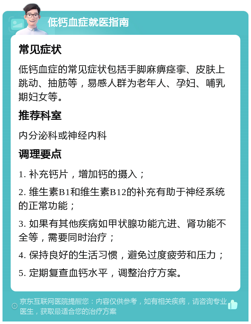 低钙血症就医指南 常见症状 低钙血症的常见症状包括手脚麻痹痉挛、皮肤上跳动、抽筋等，易感人群为老年人、孕妇、哺乳期妇女等。 推荐科室 内分泌科或神经内科 调理要点 1. 补充钙片，增加钙的摄入； 2. 维生素B1和维生素B12的补充有助于神经系统的正常功能； 3. 如果有其他疾病如甲状腺功能亢进、肾功能不全等，需要同时治疗； 4. 保持良好的生活习惯，避免过度疲劳和压力； 5. 定期复查血钙水平，调整治疗方案。