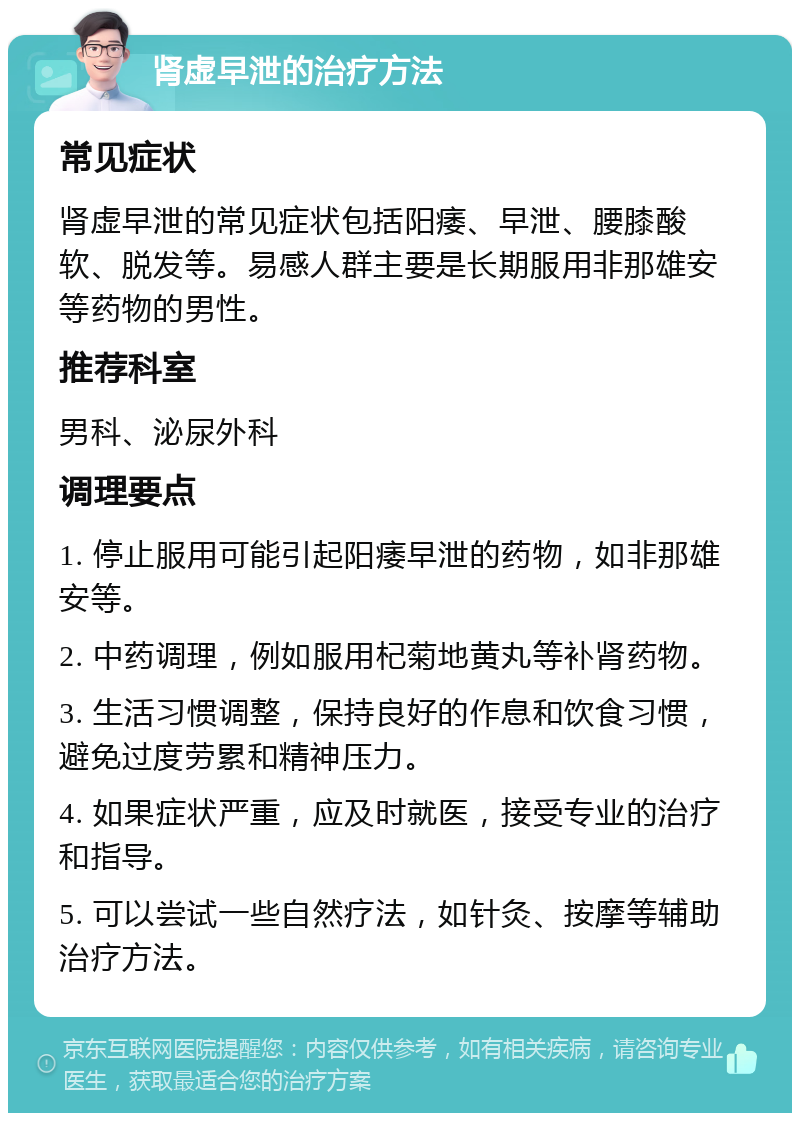 肾虚早泄的治疗方法 常见症状 肾虚早泄的常见症状包括阳痿、早泄、腰膝酸软、脱发等。易感人群主要是长期服用非那雄安等药物的男性。 推荐科室 男科、泌尿外科 调理要点 1. 停止服用可能引起阳痿早泄的药物，如非那雄安等。 2. 中药调理，例如服用杞菊地黄丸等补肾药物。 3. 生活习惯调整，保持良好的作息和饮食习惯，避免过度劳累和精神压力。 4. 如果症状严重，应及时就医，接受专业的治疗和指导。 5. 可以尝试一些自然疗法，如针灸、按摩等辅助治疗方法。