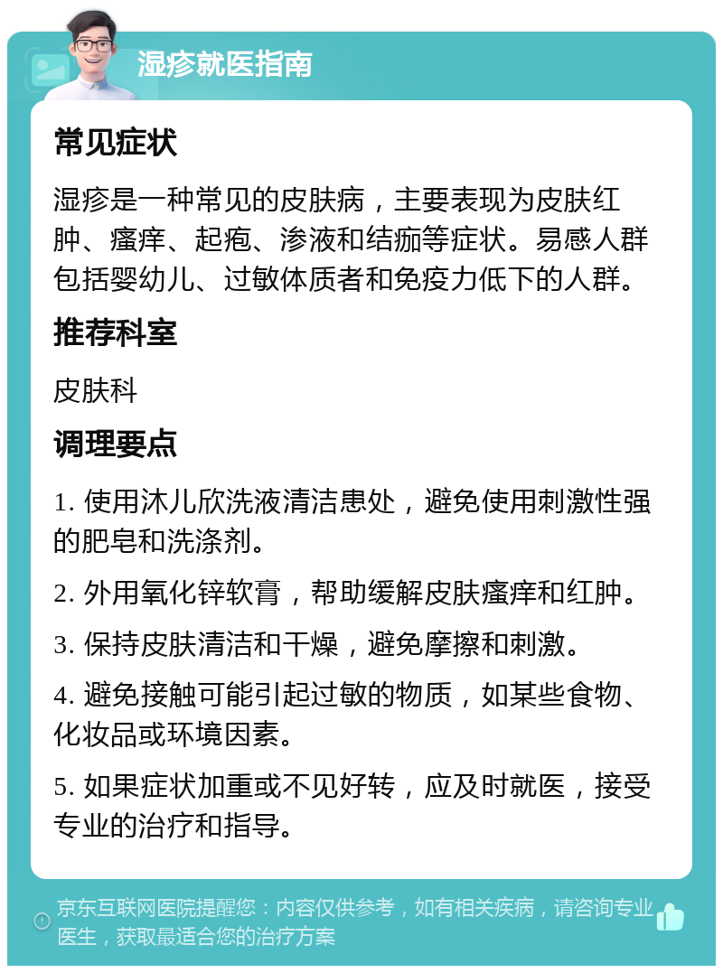 湿疹就医指南 常见症状 湿疹是一种常见的皮肤病，主要表现为皮肤红肿、瘙痒、起疱、渗液和结痂等症状。易感人群包括婴幼儿、过敏体质者和免疫力低下的人群。 推荐科室 皮肤科 调理要点 1. 使用沐儿欣洗液清洁患处，避免使用刺激性强的肥皂和洗涤剂。 2. 外用氧化锌软膏，帮助缓解皮肤瘙痒和红肿。 3. 保持皮肤清洁和干燥，避免摩擦和刺激。 4. 避免接触可能引起过敏的物质，如某些食物、化妆品或环境因素。 5. 如果症状加重或不见好转，应及时就医，接受专业的治疗和指导。