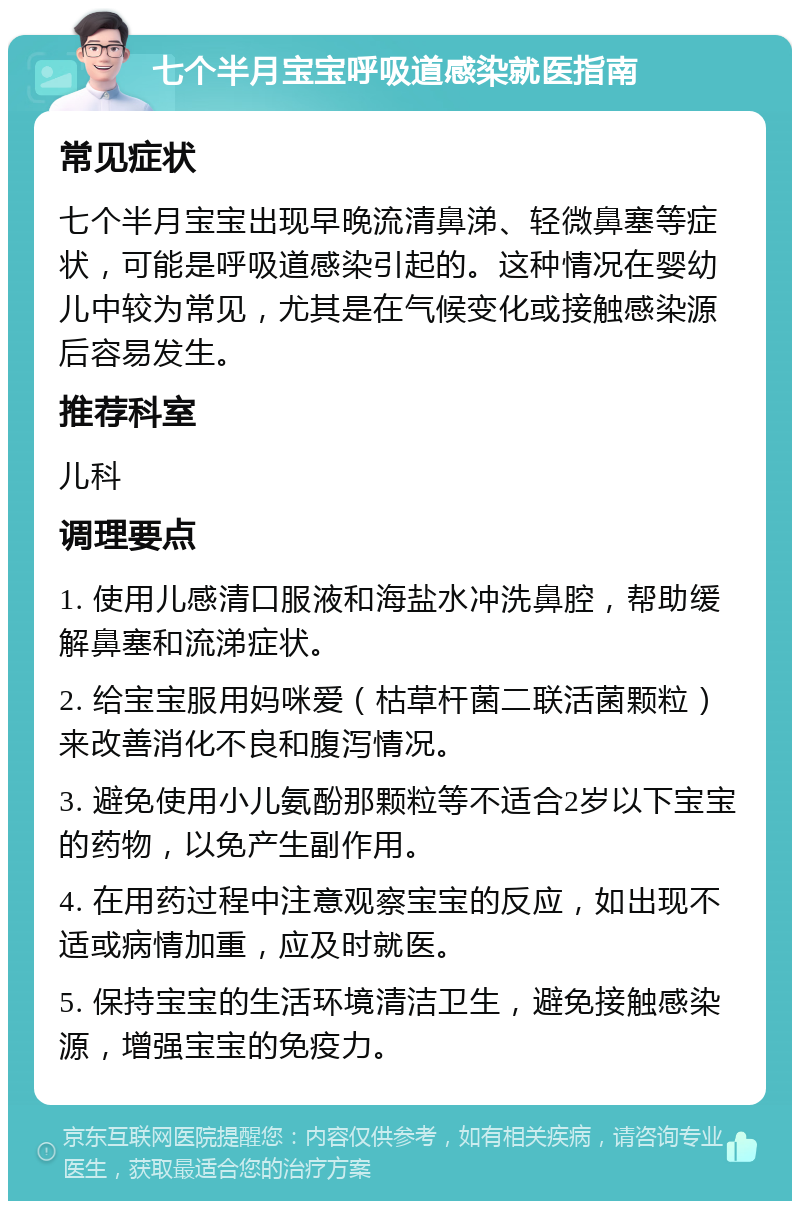 七个半月宝宝呼吸道感染就医指南 常见症状 七个半月宝宝出现早晚流清鼻涕、轻微鼻塞等症状，可能是呼吸道感染引起的。这种情况在婴幼儿中较为常见，尤其是在气候变化或接触感染源后容易发生。 推荐科室 儿科 调理要点 1. 使用儿感清口服液和海盐水冲洗鼻腔，帮助缓解鼻塞和流涕症状。 2. 给宝宝服用妈咪爱（枯草杆菌二联活菌颗粒）来改善消化不良和腹泻情况。 3. 避免使用小儿氨酚那颗粒等不适合2岁以下宝宝的药物，以免产生副作用。 4. 在用药过程中注意观察宝宝的反应，如出现不适或病情加重，应及时就医。 5. 保持宝宝的生活环境清洁卫生，避免接触感染源，增强宝宝的免疫力。