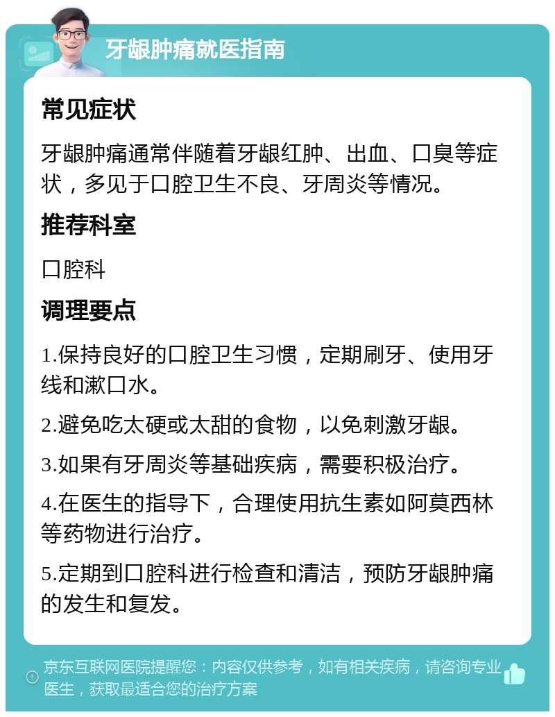 牙龈肿痛就医指南 常见症状 牙龈肿痛通常伴随着牙龈红肿、出血、口臭等症状，多见于口腔卫生不良、牙周炎等情况。 推荐科室 口腔科 调理要点 1.保持良好的口腔卫生习惯，定期刷牙、使用牙线和漱口水。 2.避免吃太硬或太甜的食物，以免刺激牙龈。 3.如果有牙周炎等基础疾病，需要积极治疗。 4.在医生的指导下，合理使用抗生素如阿莫西林等药物进行治疗。 5.定期到口腔科进行检查和清洁，预防牙龈肿痛的发生和复发。