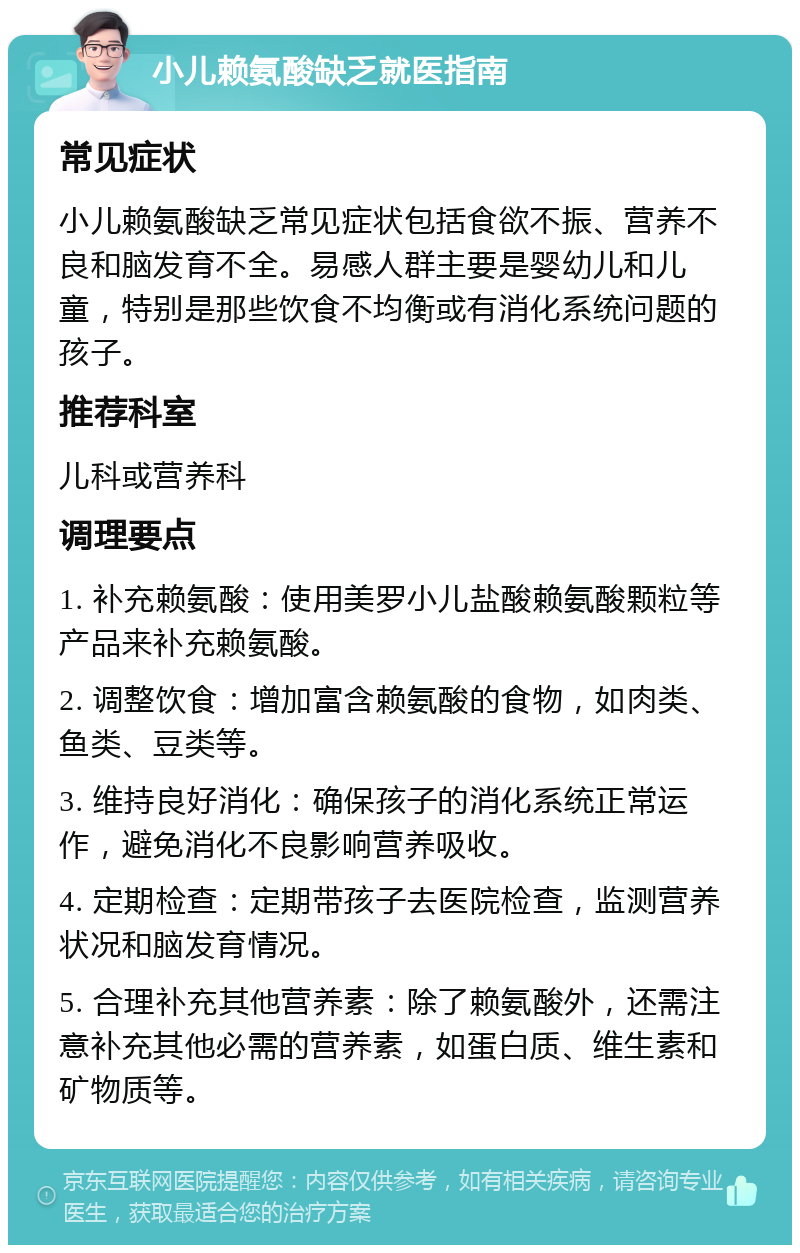 小儿赖氨酸缺乏就医指南 常见症状 小儿赖氨酸缺乏常见症状包括食欲不振、营养不良和脑发育不全。易感人群主要是婴幼儿和儿童，特别是那些饮食不均衡或有消化系统问题的孩子。 推荐科室 儿科或营养科 调理要点 1. 补充赖氨酸：使用美罗小儿盐酸赖氨酸颗粒等产品来补充赖氨酸。 2. 调整饮食：增加富含赖氨酸的食物，如肉类、鱼类、豆类等。 3. 维持良好消化：确保孩子的消化系统正常运作，避免消化不良影响营养吸收。 4. 定期检查：定期带孩子去医院检查，监测营养状况和脑发育情况。 5. 合理补充其他营养素：除了赖氨酸外，还需注意补充其他必需的营养素，如蛋白质、维生素和矿物质等。