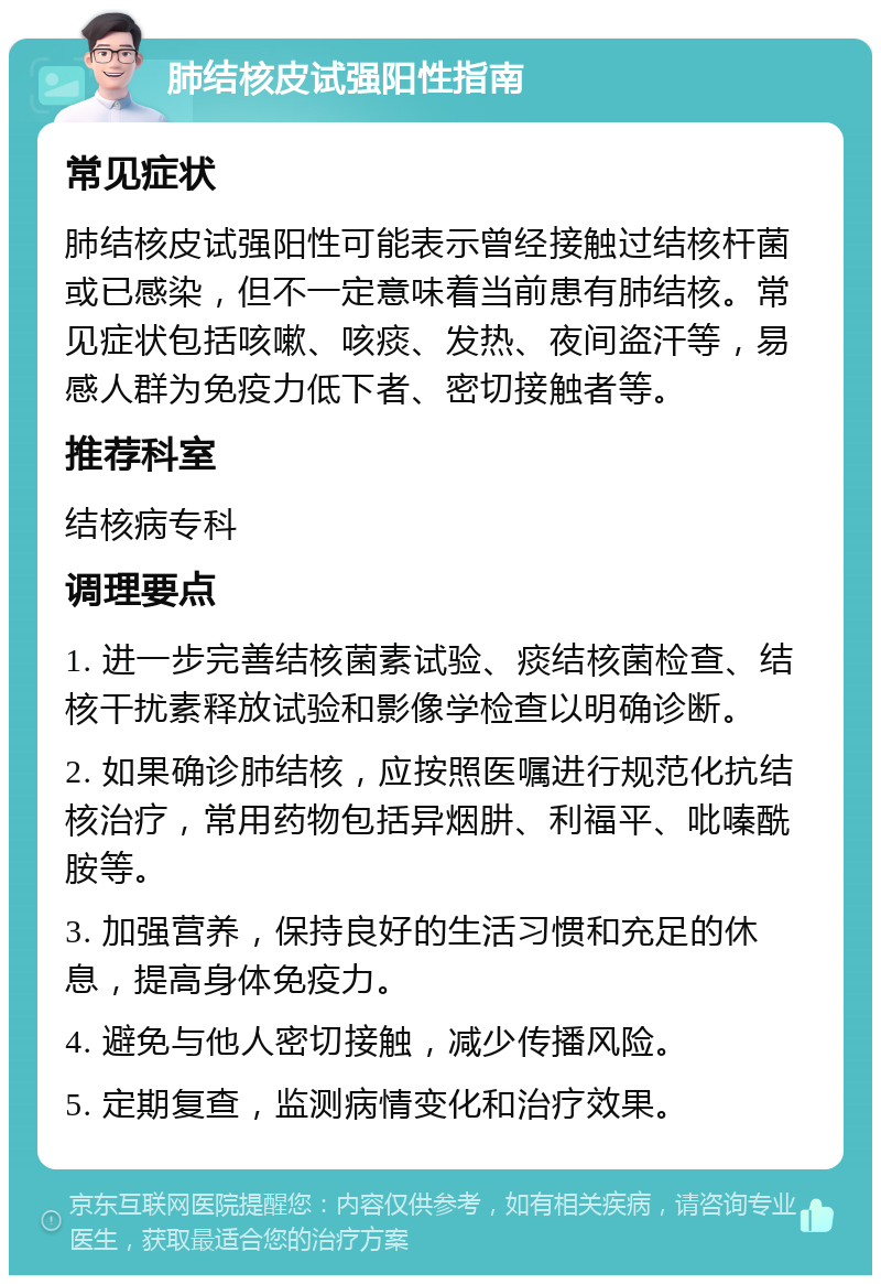 肺结核皮试强阳性指南 常见症状 肺结核皮试强阳性可能表示曾经接触过结核杆菌或已感染，但不一定意味着当前患有肺结核。常见症状包括咳嗽、咳痰、发热、夜间盗汗等，易感人群为免疫力低下者、密切接触者等。 推荐科室 结核病专科 调理要点 1. 进一步完善结核菌素试验、痰结核菌检查、结核干扰素释放试验和影像学检查以明确诊断。 2. 如果确诊肺结核，应按照医嘱进行规范化抗结核治疗，常用药物包括异烟肼、利福平、吡嗪酰胺等。 3. 加强营养，保持良好的生活习惯和充足的休息，提高身体免疫力。 4. 避免与他人密切接触，减少传播风险。 5. 定期复查，监测病情变化和治疗效果。