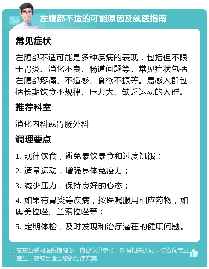 左腹部不适的可能原因及就医指南 常见症状 左腹部不适可能是多种疾病的表现，包括但不限于胃炎、消化不良、肠道问题等。常见症状包括左腹部疼痛、不适感、食欲不振等。易感人群包括长期饮食不规律、压力大、缺乏运动的人群。 推荐科室 消化内科或胃肠外科 调理要点 1. 规律饮食，避免暴饮暴食和过度饥饿； 2. 适量运动，增强身体免疫力； 3. 减少压力，保持良好的心态； 4. 如果有胃炎等疾病，按医嘱服用相应药物，如奥美拉唑、兰索拉唑等； 5. 定期体检，及时发现和治疗潜在的健康问题。