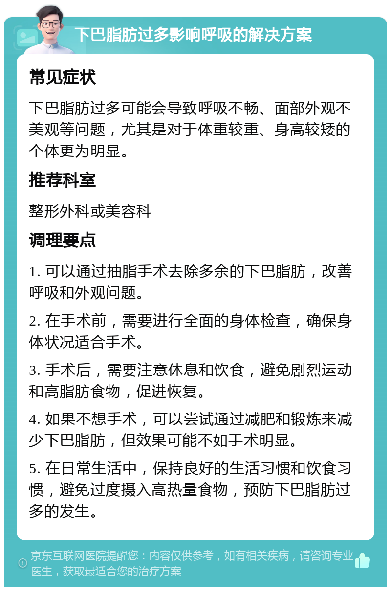 下巴脂肪过多影响呼吸的解决方案 常见症状 下巴脂肪过多可能会导致呼吸不畅、面部外观不美观等问题，尤其是对于体重较重、身高较矮的个体更为明显。 推荐科室 整形外科或美容科 调理要点 1. 可以通过抽脂手术去除多余的下巴脂肪，改善呼吸和外观问题。 2. 在手术前，需要进行全面的身体检查，确保身体状况适合手术。 3. 手术后，需要注意休息和饮食，避免剧烈运动和高脂肪食物，促进恢复。 4. 如果不想手术，可以尝试通过减肥和锻炼来减少下巴脂肪，但效果可能不如手术明显。 5. 在日常生活中，保持良好的生活习惯和饮食习惯，避免过度摄入高热量食物，预防下巴脂肪过多的发生。