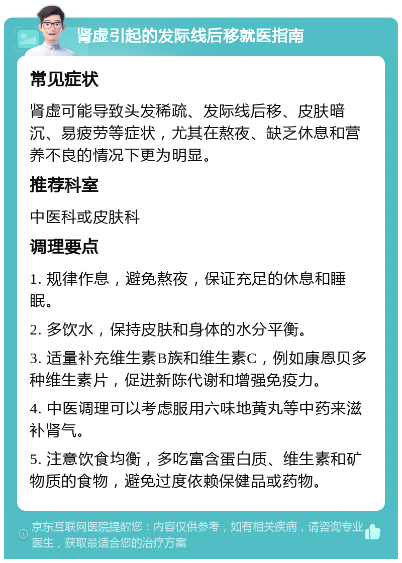 肾虚引起的发际线后移就医指南 常见症状 肾虚可能导致头发稀疏、发际线后移、皮肤暗沉、易疲劳等症状，尤其在熬夜、缺乏休息和营养不良的情况下更为明显。 推荐科室 中医科或皮肤科 调理要点 1. 规律作息，避免熬夜，保证充足的休息和睡眠。 2. 多饮水，保持皮肤和身体的水分平衡。 3. 适量补充维生素B族和维生素C，例如康恩贝多种维生素片，促进新陈代谢和增强免疫力。 4. 中医调理可以考虑服用六味地黄丸等中药来滋补肾气。 5. 注意饮食均衡，多吃富含蛋白质、维生素和矿物质的食物，避免过度依赖保健品或药物。