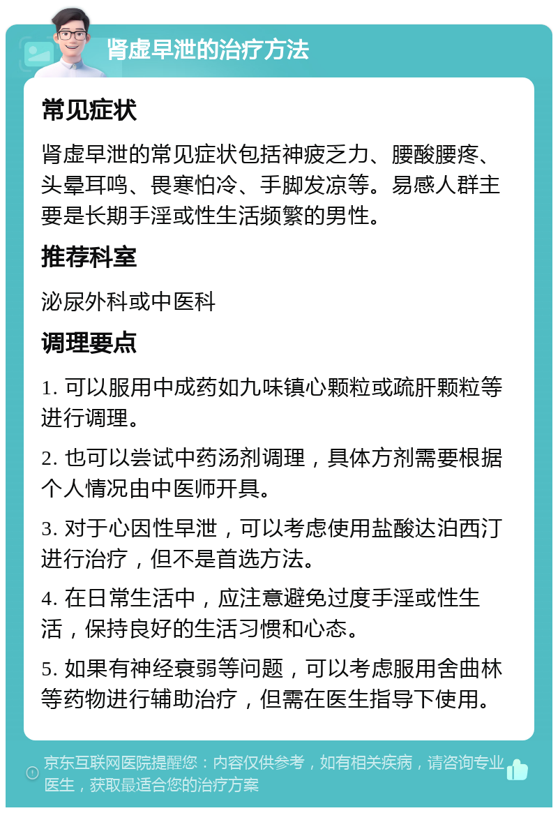 肾虚早泄的治疗方法 常见症状 肾虚早泄的常见症状包括神疲乏力、腰酸腰疼、头晕耳鸣、畏寒怕冷、手脚发凉等。易感人群主要是长期手淫或性生活频繁的男性。 推荐科室 泌尿外科或中医科 调理要点 1. 可以服用中成药如九味镇心颗粒或疏肝颗粒等进行调理。 2. 也可以尝试中药汤剂调理，具体方剂需要根据个人情况由中医师开具。 3. 对于心因性早泄，可以考虑使用盐酸达泊西汀进行治疗，但不是首选方法。 4. 在日常生活中，应注意避免过度手淫或性生活，保持良好的生活习惯和心态。 5. 如果有神经衰弱等问题，可以考虑服用舍曲林等药物进行辅助治疗，但需在医生指导下使用。