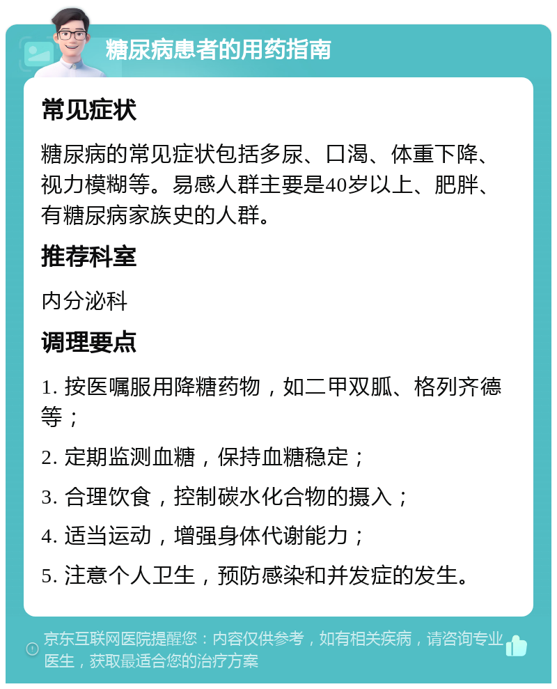 糖尿病患者的用药指南 常见症状 糖尿病的常见症状包括多尿、口渴、体重下降、视力模糊等。易感人群主要是40岁以上、肥胖、有糖尿病家族史的人群。 推荐科室 内分泌科 调理要点 1. 按医嘱服用降糖药物，如二甲双胍、格列齐德等； 2. 定期监测血糖，保持血糖稳定； 3. 合理饮食，控制碳水化合物的摄入； 4. 适当运动，增强身体代谢能力； 5. 注意个人卫生，预防感染和并发症的发生。