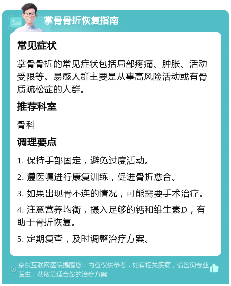 掌骨骨折恢复指南 常见症状 掌骨骨折的常见症状包括局部疼痛、肿胀、活动受限等。易感人群主要是从事高风险活动或有骨质疏松症的人群。 推荐科室 骨科 调理要点 1. 保持手部固定，避免过度活动。 2. 遵医嘱进行康复训练，促进骨折愈合。 3. 如果出现骨不连的情况，可能需要手术治疗。 4. 注意营养均衡，摄入足够的钙和维生素D，有助于骨折恢复。 5. 定期复查，及时调整治疗方案。