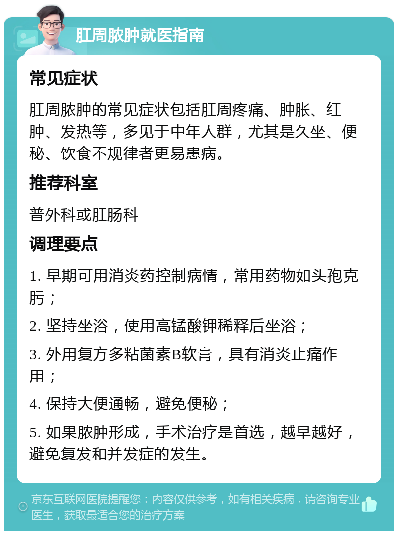 肛周脓肿就医指南 常见症状 肛周脓肿的常见症状包括肛周疼痛、肿胀、红肿、发热等，多见于中年人群，尤其是久坐、便秘、饮食不规律者更易患病。 推荐科室 普外科或肛肠科 调理要点 1. 早期可用消炎药控制病情，常用药物如头孢克肟； 2. 坚持坐浴，使用高锰酸钾稀释后坐浴； 3. 外用复方多粘菌素B软膏，具有消炎止痛作用； 4. 保持大便通畅，避免便秘； 5. 如果脓肿形成，手术治疗是首选，越早越好，避免复发和并发症的发生。