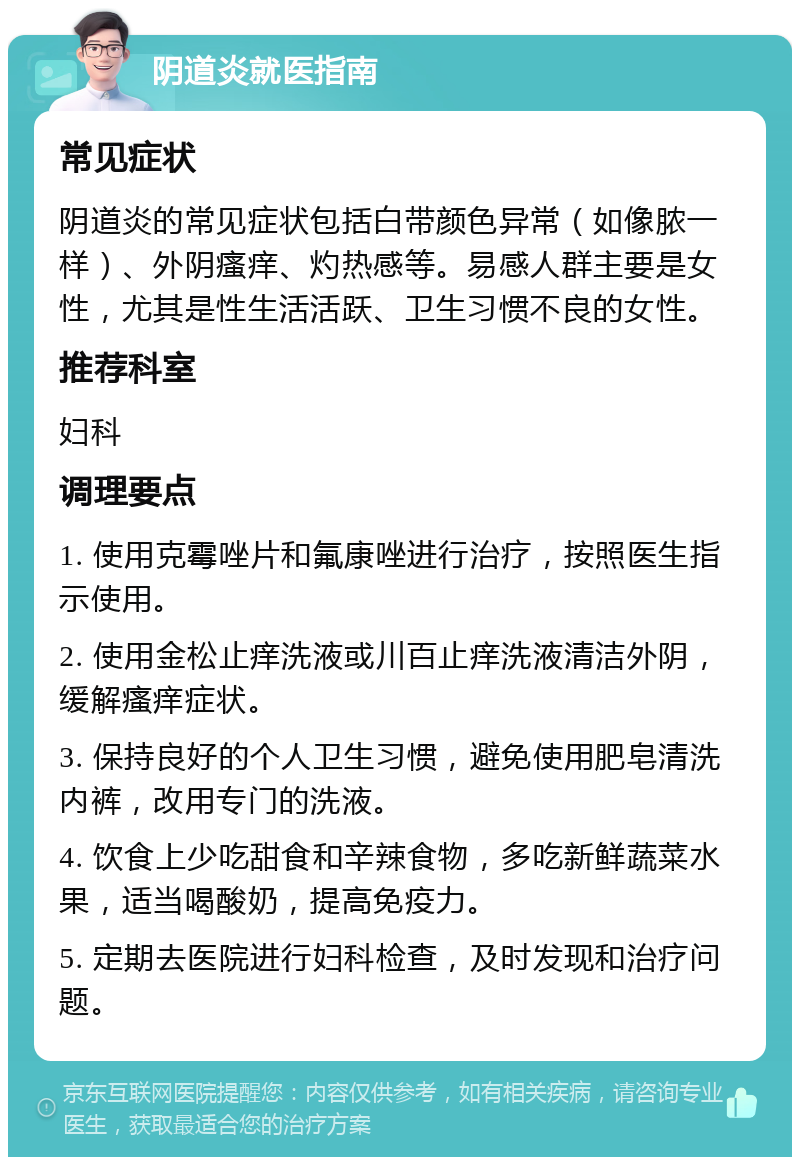 阴道炎就医指南 常见症状 阴道炎的常见症状包括白带颜色异常（如像脓一样）、外阴瘙痒、灼热感等。易感人群主要是女性，尤其是性生活活跃、卫生习惯不良的女性。 推荐科室 妇科 调理要点 1. 使用克霉唑片和氟康唑进行治疗，按照医生指示使用。 2. 使用金松止痒洗液或川百止痒洗液清洁外阴，缓解瘙痒症状。 3. 保持良好的个人卫生习惯，避免使用肥皂清洗内裤，改用专门的洗液。 4. 饮食上少吃甜食和辛辣食物，多吃新鲜蔬菜水果，适当喝酸奶，提高免疫力。 5. 定期去医院进行妇科检查，及时发现和治疗问题。