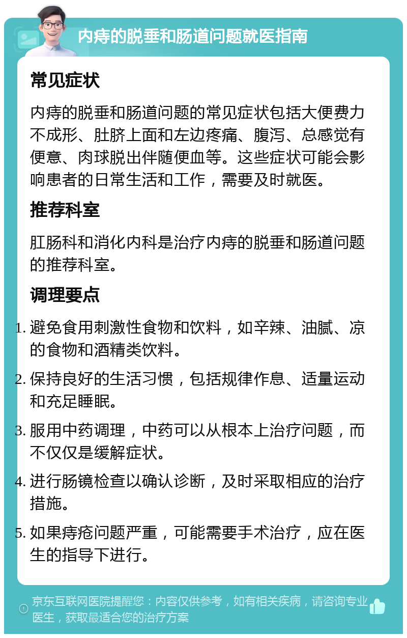 内痔的脱垂和肠道问题就医指南 常见症状 内痔的脱垂和肠道问题的常见症状包括大便费力不成形、肚脐上面和左边疼痛、腹泻、总感觉有便意、肉球脱出伴随便血等。这些症状可能会影响患者的日常生活和工作，需要及时就医。 推荐科室 肛肠科和消化内科是治疗内痔的脱垂和肠道问题的推荐科室。 调理要点 避免食用刺激性食物和饮料，如辛辣、油腻、凉的食物和酒精类饮料。 保持良好的生活习惯，包括规律作息、适量运动和充足睡眠。 服用中药调理，中药可以从根本上治疗问题，而不仅仅是缓解症状。 进行肠镜检查以确认诊断，及时采取相应的治疗措施。 如果痔疮问题严重，可能需要手术治疗，应在医生的指导下进行。