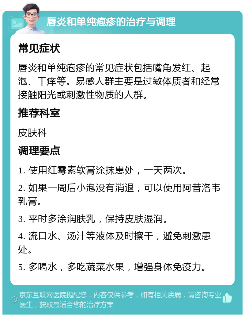 唇炎和单纯疱疹的治疗与调理 常见症状 唇炎和单纯疱疹的常见症状包括嘴角发红、起泡、干痒等。易感人群主要是过敏体质者和经常接触阳光或刺激性物质的人群。 推荐科室 皮肤科 调理要点 1. 使用红霉素软膏涂抹患处，一天两次。 2. 如果一周后小泡没有消退，可以使用阿昔洛韦乳膏。 3. 平时多涂润肤乳，保持皮肤湿润。 4. 流口水、汤汁等液体及时擦干，避免刺激患处。 5. 多喝水，多吃蔬菜水果，增强身体免疫力。