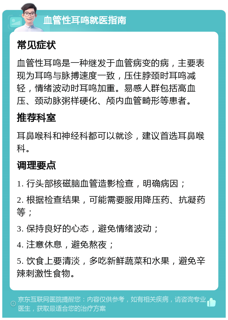 血管性耳鸣就医指南 常见症状 血管性耳鸣是一种继发于血管病变的病，主要表现为耳鸣与脉搏速度一致，压住脖颈时耳鸣减轻，情绪波动时耳鸣加重。易感人群包括高血压、颈动脉粥样硬化、颅内血管畸形等患者。 推荐科室 耳鼻喉科和神经科都可以就诊，建议首选耳鼻喉科。 调理要点 1. 行头部核磁脑血管造影检查，明确病因； 2. 根据检查结果，可能需要服用降压药、抗凝药等； 3. 保持良好的心态，避免情绪波动； 4. 注意休息，避免熬夜； 5. 饮食上要清淡，多吃新鲜蔬菜和水果，避免辛辣刺激性食物。