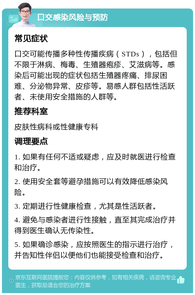 口交感染风险与预防 常见症状 口交可能传播多种性传播疾病（STDs），包括但不限于淋病、梅毒、生殖器疱疹、艾滋病等。感染后可能出现的症状包括生殖器疼痛、排尿困难、分泌物异常、皮疹等。易感人群包括性活跃者、未使用安全措施的人群等。 推荐科室 皮肤性病科或性健康专科 调理要点 1. 如果有任何不适或疑虑，应及时就医进行检查和治疗。 2. 使用安全套等避孕措施可以有效降低感染风险。 3. 定期进行性健康检查，尤其是性活跃者。 4. 避免与感染者进行性接触，直至其完成治疗并得到医生确认无传染性。 5. 如果确诊感染，应按照医生的指示进行治疗，并告知性伴侣以便他们也能接受检查和治疗。