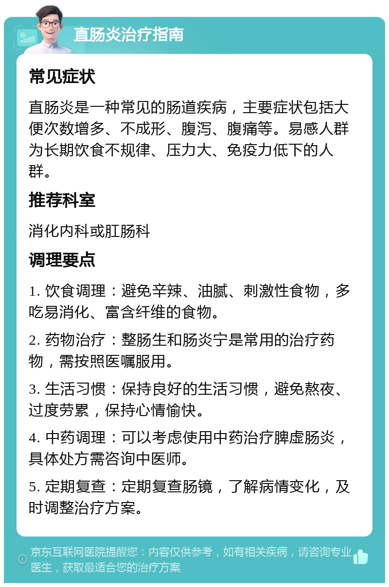 直肠炎治疗指南 常见症状 直肠炎是一种常见的肠道疾病，主要症状包括大便次数增多、不成形、腹泻、腹痛等。易感人群为长期饮食不规律、压力大、免疫力低下的人群。 推荐科室 消化内科或肛肠科 调理要点 1. 饮食调理：避免辛辣、油腻、刺激性食物，多吃易消化、富含纤维的食物。 2. 药物治疗：整肠生和肠炎宁是常用的治疗药物，需按照医嘱服用。 3. 生活习惯：保持良好的生活习惯，避免熬夜、过度劳累，保持心情愉快。 4. 中药调理：可以考虑使用中药治疗脾虚肠炎，具体处方需咨询中医师。 5. 定期复查：定期复查肠镜，了解病情变化，及时调整治疗方案。