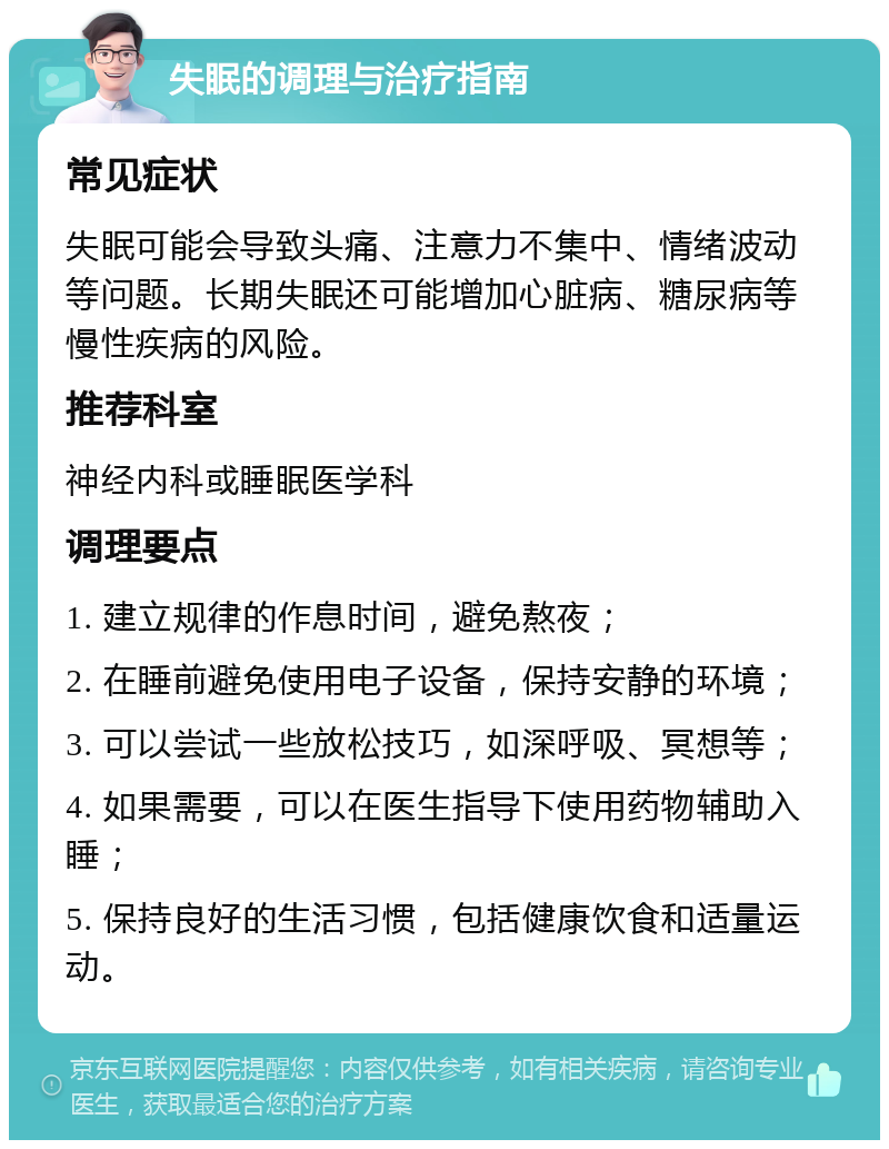 失眠的调理与治疗指南 常见症状 失眠可能会导致头痛、注意力不集中、情绪波动等问题。长期失眠还可能增加心脏病、糖尿病等慢性疾病的风险。 推荐科室 神经内科或睡眠医学科 调理要点 1. 建立规律的作息时间，避免熬夜； 2. 在睡前避免使用电子设备，保持安静的环境； 3. 可以尝试一些放松技巧，如深呼吸、冥想等； 4. 如果需要，可以在医生指导下使用药物辅助入睡； 5. 保持良好的生活习惯，包括健康饮食和适量运动。