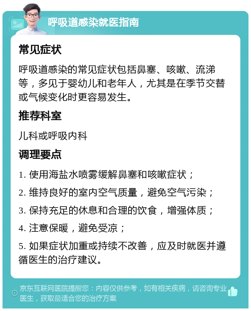 呼吸道感染就医指南 常见症状 呼吸道感染的常见症状包括鼻塞、咳嗽、流涕等，多见于婴幼儿和老年人，尤其是在季节交替或气候变化时更容易发生。 推荐科室 儿科或呼吸内科 调理要点 1. 使用海盐水喷雾缓解鼻塞和咳嗽症状； 2. 维持良好的室内空气质量，避免空气污染； 3. 保持充足的休息和合理的饮食，增强体质； 4. 注意保暖，避免受凉； 5. 如果症状加重或持续不改善，应及时就医并遵循医生的治疗建议。