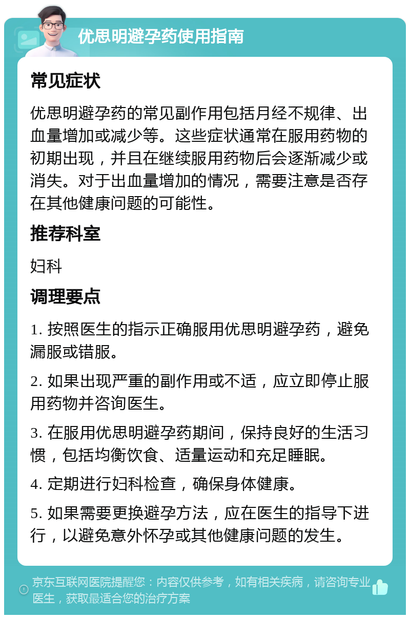 优思明避孕药使用指南 常见症状 优思明避孕药的常见副作用包括月经不规律、出血量增加或减少等。这些症状通常在服用药物的初期出现，并且在继续服用药物后会逐渐减少或消失。对于出血量增加的情况，需要注意是否存在其他健康问题的可能性。 推荐科室 妇科 调理要点 1. 按照医生的指示正确服用优思明避孕药，避免漏服或错服。 2. 如果出现严重的副作用或不适，应立即停止服用药物并咨询医生。 3. 在服用优思明避孕药期间，保持良好的生活习惯，包括均衡饮食、适量运动和充足睡眠。 4. 定期进行妇科检查，确保身体健康。 5. 如果需要更换避孕方法，应在医生的指导下进行，以避免意外怀孕或其他健康问题的发生。