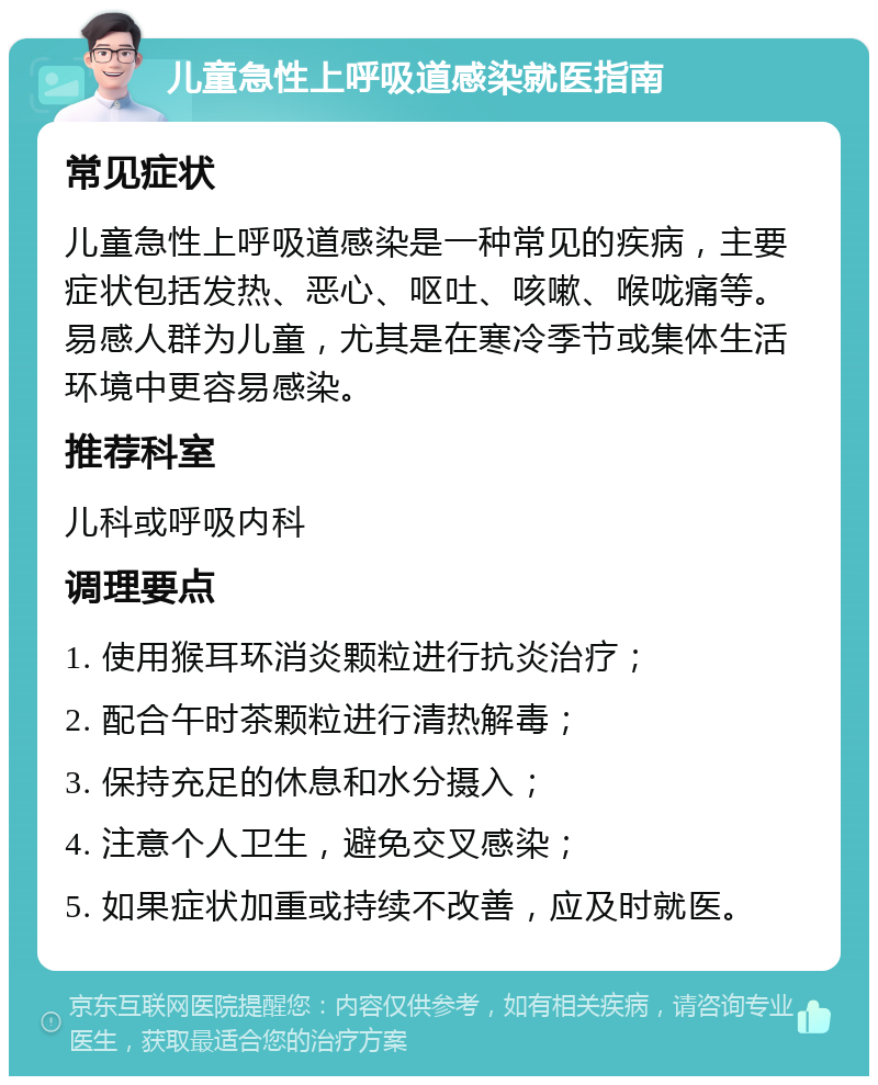 儿童急性上呼吸道感染就医指南 常见症状 儿童急性上呼吸道感染是一种常见的疾病，主要症状包括发热、恶心、呕吐、咳嗽、喉咙痛等。易感人群为儿童，尤其是在寒冷季节或集体生活环境中更容易感染。 推荐科室 儿科或呼吸内科 调理要点 1. 使用猴耳环消炎颗粒进行抗炎治疗； 2. 配合午时茶颗粒进行清热解毒； 3. 保持充足的休息和水分摄入； 4. 注意个人卫生，避免交叉感染； 5. 如果症状加重或持续不改善，应及时就医。