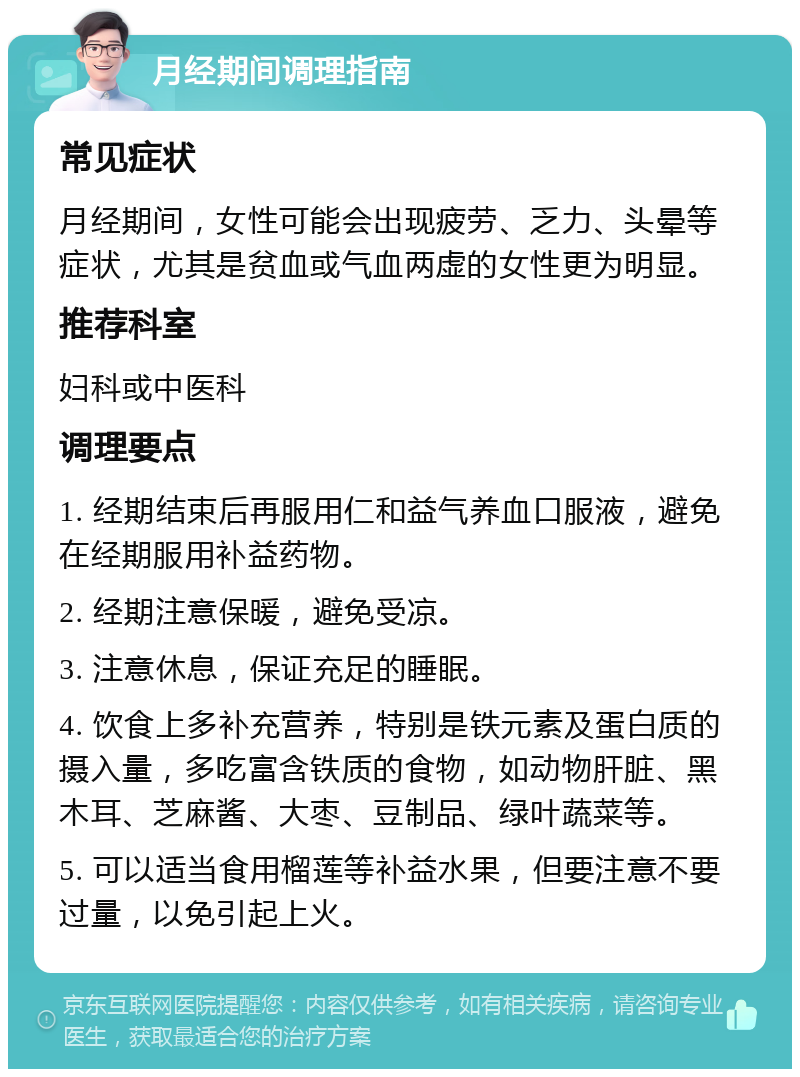 月经期间调理指南 常见症状 月经期间，女性可能会出现疲劳、乏力、头晕等症状，尤其是贫血或气血两虚的女性更为明显。 推荐科室 妇科或中医科 调理要点 1. 经期结束后再服用仁和益气养血口服液，避免在经期服用补益药物。 2. 经期注意保暖，避免受凉。 3. 注意休息，保证充足的睡眠。 4. 饮食上多补充营养，特别是铁元素及蛋白质的摄入量，多吃富含铁质的食物，如动物肝脏、黑木耳、芝麻酱、大枣、豆制品、绿叶蔬菜等。 5. 可以适当食用榴莲等补益水果，但要注意不要过量，以免引起上火。