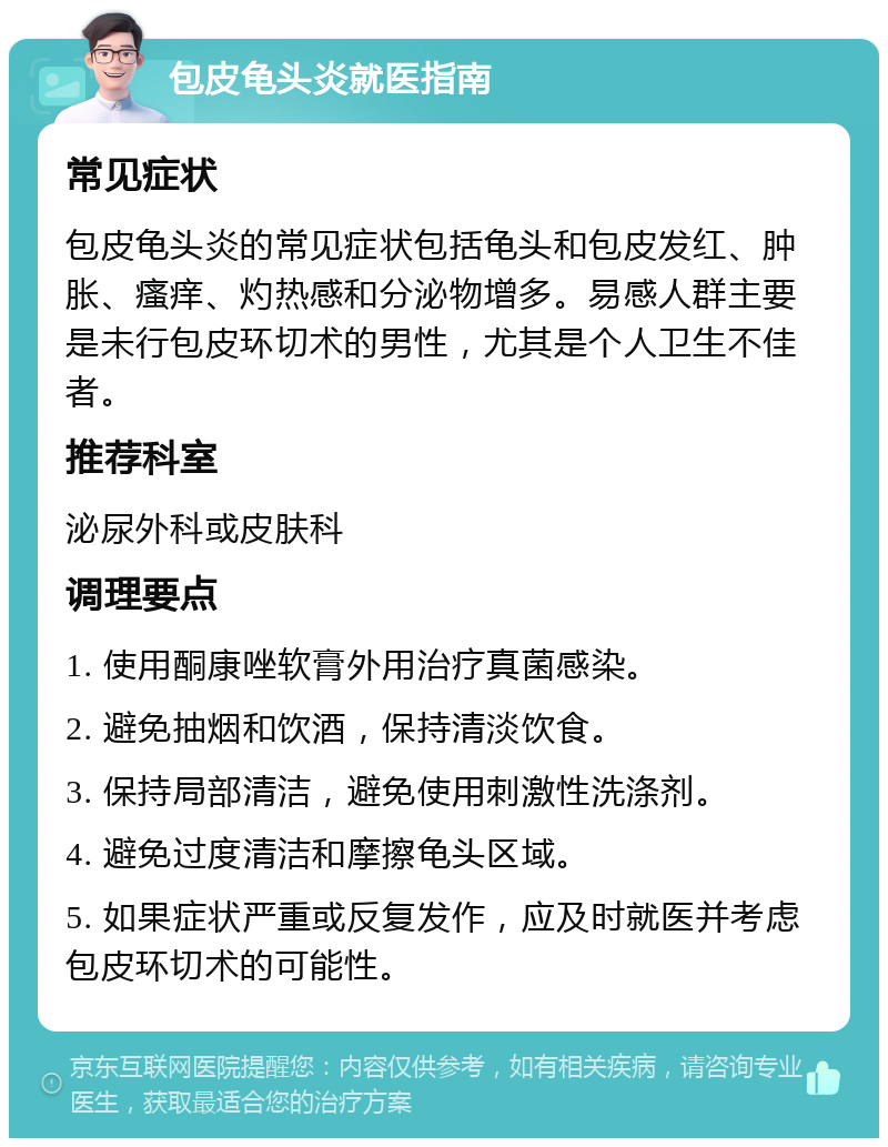 包皮龟头炎就医指南 常见症状 包皮龟头炎的常见症状包括龟头和包皮发红、肿胀、瘙痒、灼热感和分泌物增多。易感人群主要是未行包皮环切术的男性，尤其是个人卫生不佳者。 推荐科室 泌尿外科或皮肤科 调理要点 1. 使用酮康唑软膏外用治疗真菌感染。 2. 避免抽烟和饮酒，保持清淡饮食。 3. 保持局部清洁，避免使用刺激性洗涤剂。 4. 避免过度清洁和摩擦龟头区域。 5. 如果症状严重或反复发作，应及时就医并考虑包皮环切术的可能性。