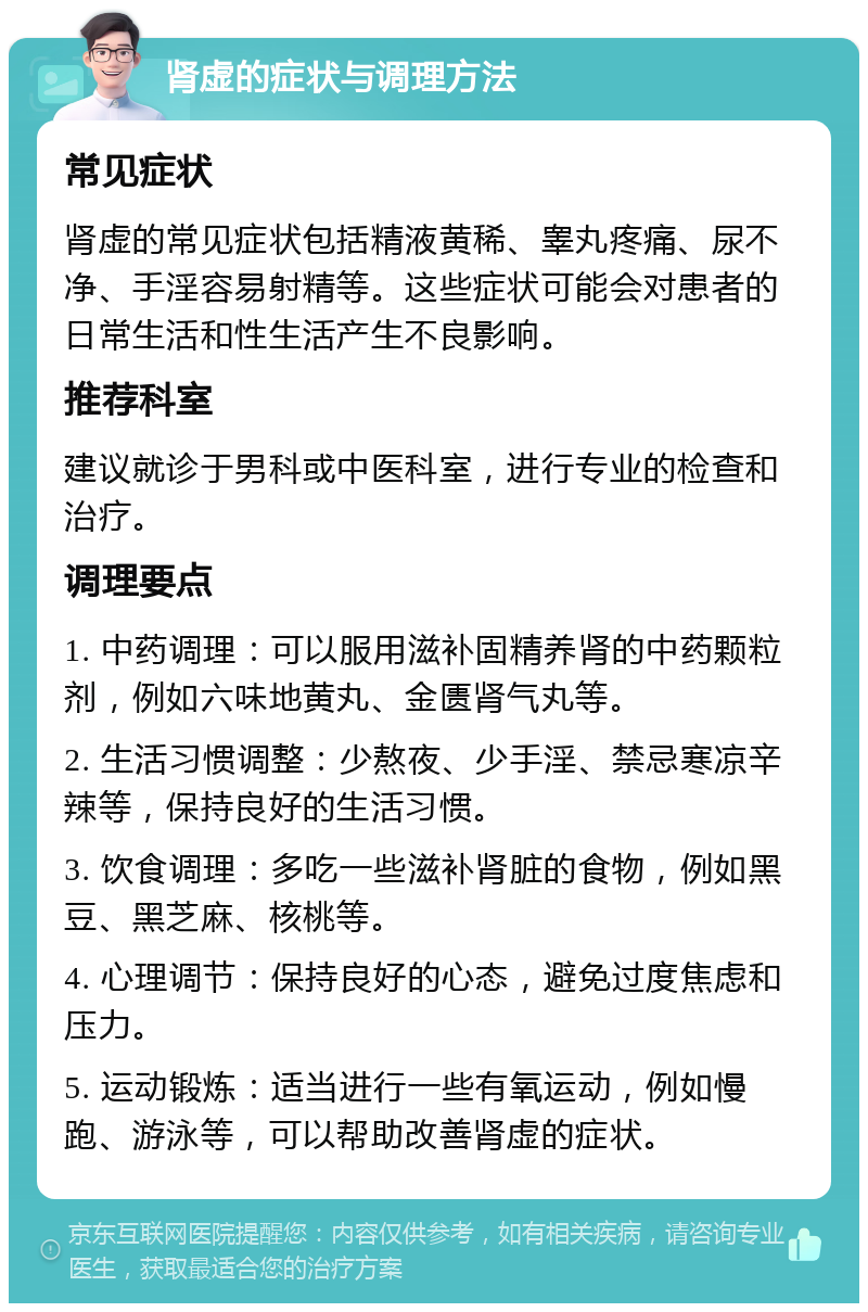 肾虚的症状与调理方法 常见症状 肾虚的常见症状包括精液黄稀、睾丸疼痛、尿不净、手淫容易射精等。这些症状可能会对患者的日常生活和性生活产生不良影响。 推荐科室 建议就诊于男科或中医科室，进行专业的检查和治疗。 调理要点 1. 中药调理：可以服用滋补固精养肾的中药颗粒剂，例如六味地黄丸、金匮肾气丸等。 2. 生活习惯调整：少熬夜、少手淫、禁忌寒凉辛辣等，保持良好的生活习惯。 3. 饮食调理：多吃一些滋补肾脏的食物，例如黑豆、黑芝麻、核桃等。 4. 心理调节：保持良好的心态，避免过度焦虑和压力。 5. 运动锻炼：适当进行一些有氧运动，例如慢跑、游泳等，可以帮助改善肾虚的症状。