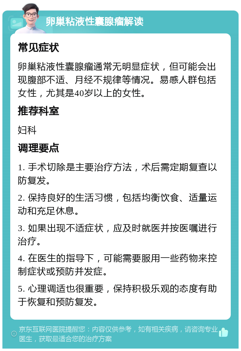 卵巢粘液性囊腺瘤解读 常见症状 卵巢粘液性囊腺瘤通常无明显症状，但可能会出现腹部不适、月经不规律等情况。易感人群包括女性，尤其是40岁以上的女性。 推荐科室 妇科 调理要点 1. 手术切除是主要治疗方法，术后需定期复查以防复发。 2. 保持良好的生活习惯，包括均衡饮食、适量运动和充足休息。 3. 如果出现不适症状，应及时就医并按医嘱进行治疗。 4. 在医生的指导下，可能需要服用一些药物来控制症状或预防并发症。 5. 心理调适也很重要，保持积极乐观的态度有助于恢复和预防复发。