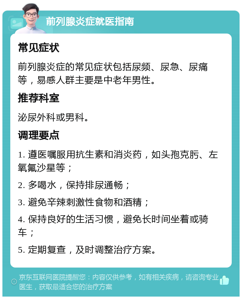 前列腺炎症就医指南 常见症状 前列腺炎症的常见症状包括尿频、尿急、尿痛等，易感人群主要是中老年男性。 推荐科室 泌尿外科或男科。 调理要点 1. 遵医嘱服用抗生素和消炎药，如头孢克肟、左氧氟沙星等； 2. 多喝水，保持排尿通畅； 3. 避免辛辣刺激性食物和酒精； 4. 保持良好的生活习惯，避免长时间坐着或骑车； 5. 定期复查，及时调整治疗方案。