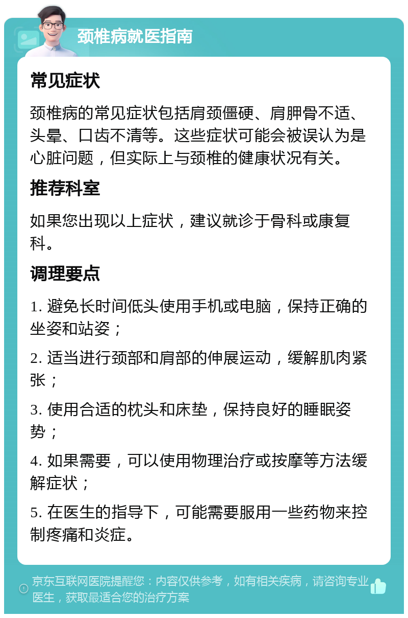 颈椎病就医指南 常见症状 颈椎病的常见症状包括肩颈僵硬、肩胛骨不适、头晕、口齿不清等。这些症状可能会被误认为是心脏问题，但实际上与颈椎的健康状况有关。 推荐科室 如果您出现以上症状，建议就诊于骨科或康复科。 调理要点 1. 避免长时间低头使用手机或电脑，保持正确的坐姿和站姿； 2. 适当进行颈部和肩部的伸展运动，缓解肌肉紧张； 3. 使用合适的枕头和床垫，保持良好的睡眠姿势； 4. 如果需要，可以使用物理治疗或按摩等方法缓解症状； 5. 在医生的指导下，可能需要服用一些药物来控制疼痛和炎症。