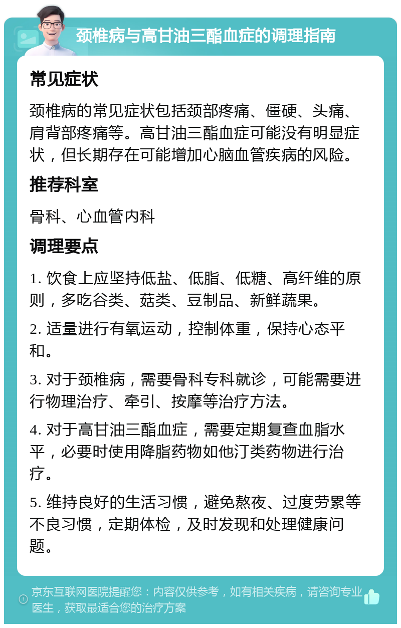 颈椎病与高甘油三酯血症的调理指南 常见症状 颈椎病的常见症状包括颈部疼痛、僵硬、头痛、肩背部疼痛等。高甘油三酯血症可能没有明显症状，但长期存在可能增加心脑血管疾病的风险。 推荐科室 骨科、心血管内科 调理要点 1. 饮食上应坚持低盐、低脂、低糖、高纤维的原则，多吃谷类、菇类、豆制品、新鲜蔬果。 2. 适量进行有氧运动，控制体重，保持心态平和。 3. 对于颈椎病，需要骨科专科就诊，可能需要进行物理治疗、牵引、按摩等治疗方法。 4. 对于高甘油三酯血症，需要定期复查血脂水平，必要时使用降脂药物如他汀类药物进行治疗。 5. 维持良好的生活习惯，避免熬夜、过度劳累等不良习惯，定期体检，及时发现和处理健康问题。