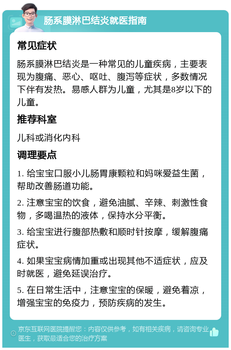 肠系膜淋巴结炎就医指南 常见症状 肠系膜淋巴结炎是一种常见的儿童疾病，主要表现为腹痛、恶心、呕吐、腹泻等症状，多数情况下伴有发热。易感人群为儿童，尤其是8岁以下的儿童。 推荐科室 儿科或消化内科 调理要点 1. 给宝宝口服小儿肠胃康颗粒和妈咪爱益生菌，帮助改善肠道功能。 2. 注意宝宝的饮食，避免油腻、辛辣、刺激性食物，多喝温热的液体，保持水分平衡。 3. 给宝宝进行腹部热敷和顺时针按摩，缓解腹痛症状。 4. 如果宝宝病情加重或出现其他不适症状，应及时就医，避免延误治疗。 5. 在日常生活中，注意宝宝的保暖，避免着凉，增强宝宝的免疫力，预防疾病的发生。