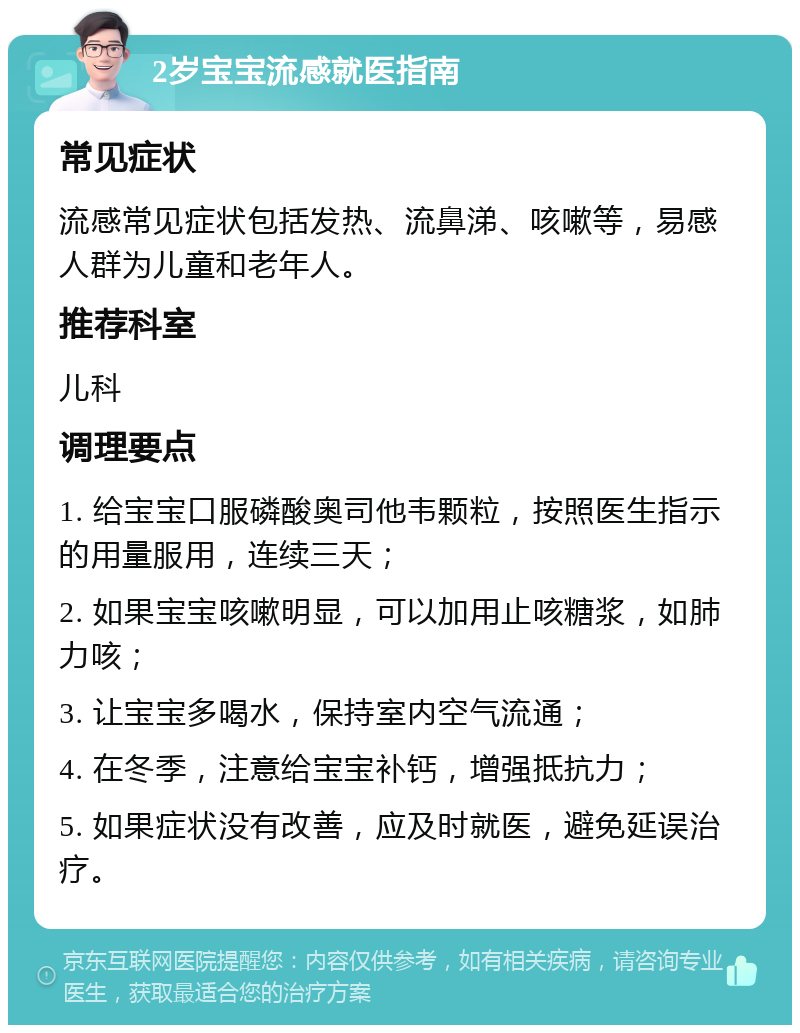 2岁宝宝流感就医指南 常见症状 流感常见症状包括发热、流鼻涕、咳嗽等，易感人群为儿童和老年人。 推荐科室 儿科 调理要点 1. 给宝宝口服磷酸奥司他韦颗粒，按照医生指示的用量服用，连续三天； 2. 如果宝宝咳嗽明显，可以加用止咳糖浆，如肺力咳； 3. 让宝宝多喝水，保持室内空气流通； 4. 在冬季，注意给宝宝补钙，增强抵抗力； 5. 如果症状没有改善，应及时就医，避免延误治疗。