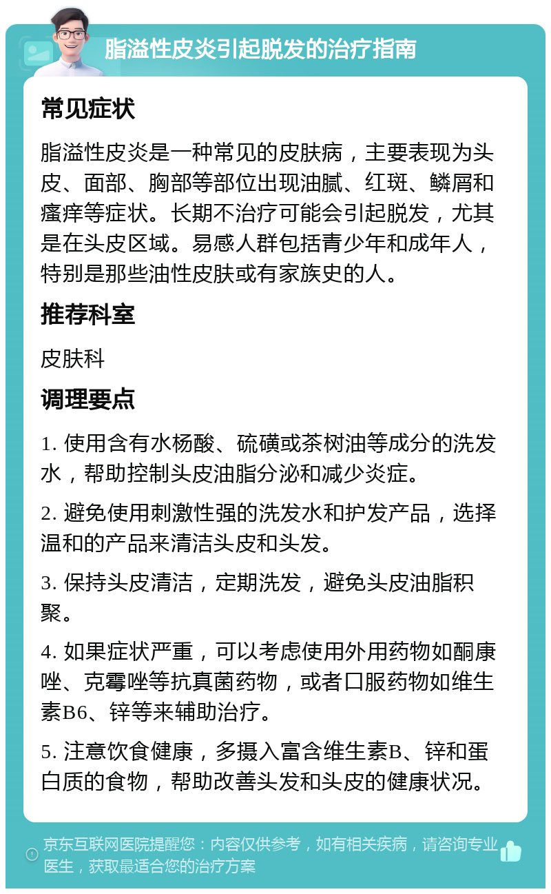 脂溢性皮炎引起脱发的治疗指南 常见症状 脂溢性皮炎是一种常见的皮肤病，主要表现为头皮、面部、胸部等部位出现油腻、红斑、鳞屑和瘙痒等症状。长期不治疗可能会引起脱发，尤其是在头皮区域。易感人群包括青少年和成年人，特别是那些油性皮肤或有家族史的人。 推荐科室 皮肤科 调理要点 1. 使用含有水杨酸、硫磺或茶树油等成分的洗发水，帮助控制头皮油脂分泌和减少炎症。 2. 避免使用刺激性强的洗发水和护发产品，选择温和的产品来清洁头皮和头发。 3. 保持头皮清洁，定期洗发，避免头皮油脂积聚。 4. 如果症状严重，可以考虑使用外用药物如酮康唑、克霉唑等抗真菌药物，或者口服药物如维生素B6、锌等来辅助治疗。 5. 注意饮食健康，多摄入富含维生素B、锌和蛋白质的食物，帮助改善头发和头皮的健康状况。